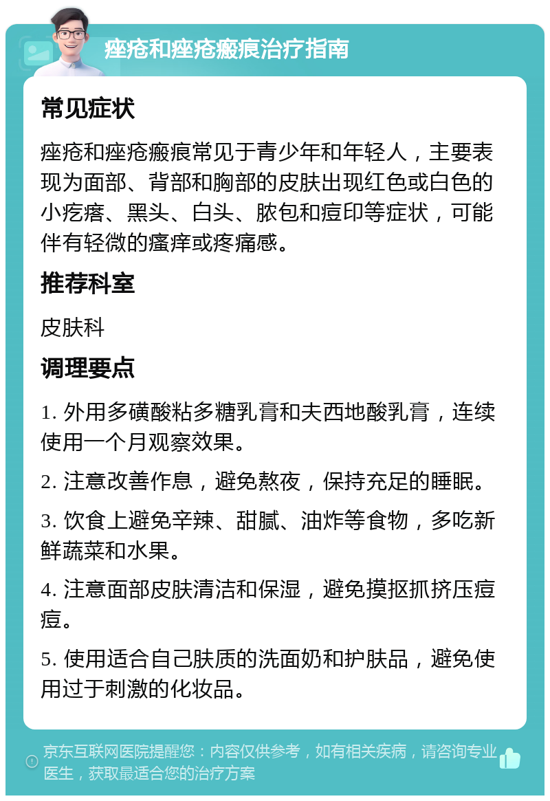 痤疮和痤疮瘢痕治疗指南 常见症状 痤疮和痤疮瘢痕常见于青少年和年轻人，主要表现为面部、背部和胸部的皮肤出现红色或白色的小疙瘩、黑头、白头、脓包和痘印等症状，可能伴有轻微的瘙痒或疼痛感。 推荐科室 皮肤科 调理要点 1. 外用多磺酸粘多糖乳膏和夫西地酸乳膏，连续使用一个月观察效果。 2. 注意改善作息，避免熬夜，保持充足的睡眠。 3. 饮食上避免辛辣、甜腻、油炸等食物，多吃新鲜蔬菜和水果。 4. 注意面部皮肤清洁和保湿，避免摸抠抓挤压痘痘。 5. 使用适合自己肤质的洗面奶和护肤品，避免使用过于刺激的化妆品。