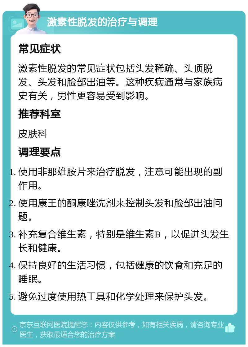 激素性脱发的治疗与调理 常见症状 激素性脱发的常见症状包括头发稀疏、头顶脱发、头发和脸部出油等。这种疾病通常与家族病史有关，男性更容易受到影响。 推荐科室 皮肤科 调理要点 使用非那雄胺片来治疗脱发，注意可能出现的副作用。 使用康王的酮康唑洗剂来控制头发和脸部出油问题。 补充复合维生素，特别是维生素B，以促进头发生长和健康。 保持良好的生活习惯，包括健康的饮食和充足的睡眠。 避免过度使用热工具和化学处理来保护头发。