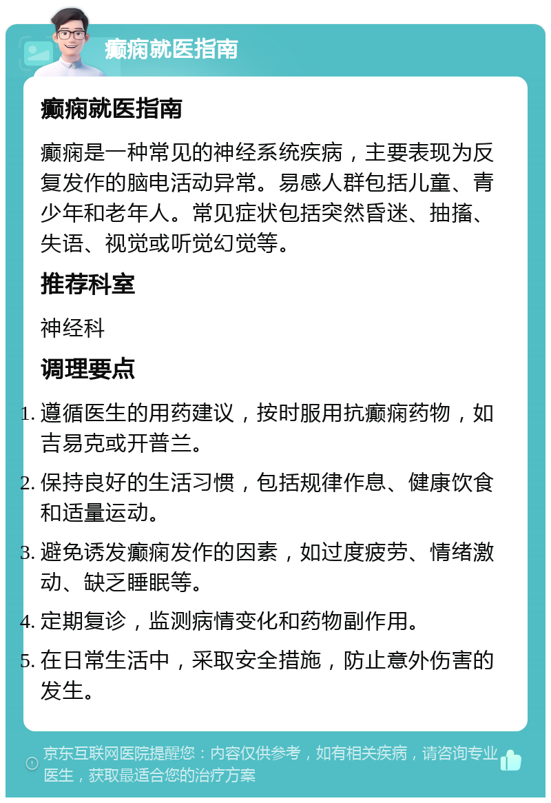 癫痫就医指南 癫痫就医指南 癫痫是一种常见的神经系统疾病，主要表现为反复发作的脑电活动异常。易感人群包括儿童、青少年和老年人。常见症状包括突然昏迷、抽搐、失语、视觉或听觉幻觉等。 推荐科室 神经科 调理要点 遵循医生的用药建议，按时服用抗癫痫药物，如吉易克或开普兰。 保持良好的生活习惯，包括规律作息、健康饮食和适量运动。 避免诱发癫痫发作的因素，如过度疲劳、情绪激动、缺乏睡眠等。 定期复诊，监测病情变化和药物副作用。 在日常生活中，采取安全措施，防止意外伤害的发生。