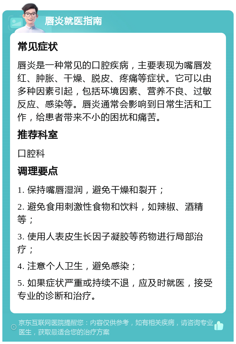 唇炎就医指南 常见症状 唇炎是一种常见的口腔疾病，主要表现为嘴唇发红、肿胀、干燥、脱皮、疼痛等症状。它可以由多种因素引起，包括环境因素、营养不良、过敏反应、感染等。唇炎通常会影响到日常生活和工作，给患者带来不小的困扰和痛苦。 推荐科室 口腔科 调理要点 1. 保持嘴唇湿润，避免干燥和裂开； 2. 避免食用刺激性食物和饮料，如辣椒、酒精等； 3. 使用人表皮生长因子凝胶等药物进行局部治疗； 4. 注意个人卫生，避免感染； 5. 如果症状严重或持续不退，应及时就医，接受专业的诊断和治疗。