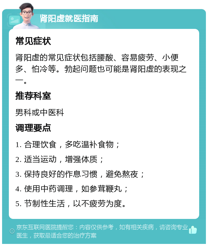 肾阳虚就医指南 常见症状 肾阳虚的常见症状包括腰酸、容易疲劳、小便多、怕冷等。勃起问题也可能是肾阳虚的表现之一。 推荐科室 男科或中医科 调理要点 1. 合理饮食，多吃温补食物； 2. 适当运动，增强体质； 3. 保持良好的作息习惯，避免熬夜； 4. 使用中药调理，如参茸鞭丸； 5. 节制性生活，以不疲劳为度。