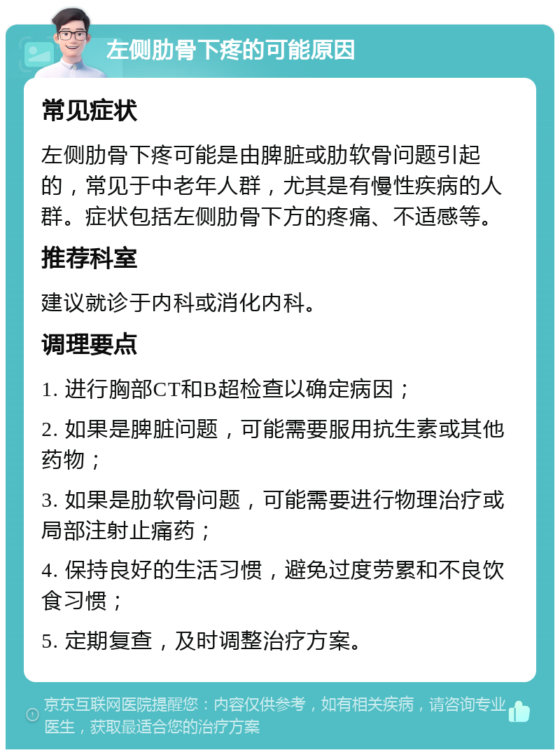 左侧肋骨下疼的可能原因 常见症状 左侧肋骨下疼可能是由脾脏或肋软骨问题引起的，常见于中老年人群，尤其是有慢性疾病的人群。症状包括左侧肋骨下方的疼痛、不适感等。 推荐科室 建议就诊于内科或消化内科。 调理要点 1. 进行胸部CT和B超检查以确定病因； 2. 如果是脾脏问题，可能需要服用抗生素或其他药物； 3. 如果是肋软骨问题，可能需要进行物理治疗或局部注射止痛药； 4. 保持良好的生活习惯，避免过度劳累和不良饮食习惯； 5. 定期复查，及时调整治疗方案。