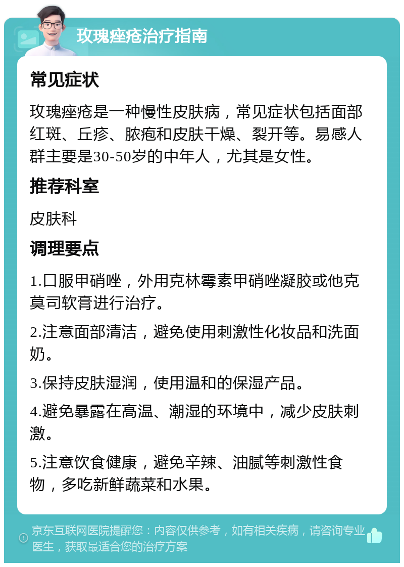 玫瑰痤疮治疗指南 常见症状 玫瑰痤疮是一种慢性皮肤病，常见症状包括面部红斑、丘疹、脓疱和皮肤干燥、裂开等。易感人群主要是30-50岁的中年人，尤其是女性。 推荐科室 皮肤科 调理要点 1.口服甲硝唑，外用克林霉素甲硝唑凝胶或他克莫司软膏进行治疗。 2.注意面部清洁，避免使用刺激性化妆品和洗面奶。 3.保持皮肤湿润，使用温和的保湿产品。 4.避免暴露在高温、潮湿的环境中，减少皮肤刺激。 5.注意饮食健康，避免辛辣、油腻等刺激性食物，多吃新鲜蔬菜和水果。