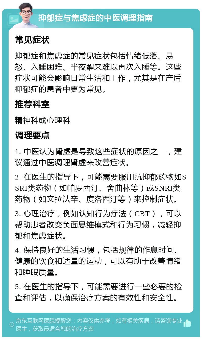 抑郁症与焦虑症的中医调理指南 常见症状 抑郁症和焦虑症的常见症状包括情绪低落、易怒、入睡困难、半夜醒来难以再次入睡等。这些症状可能会影响日常生活和工作，尤其是在产后抑郁症的患者中更为常见。 推荐科室 精神科或心理科 调理要点 1. 中医认为肾虚是导致这些症状的原因之一，建议通过中医调理肾虚来改善症状。 2. 在医生的指导下，可能需要服用抗抑郁药物如SSRI类药物（如帕罗西汀、舍曲林等）或SNRI类药物（如文拉法辛、度洛西汀等）来控制症状。 3. 心理治疗，例如认知行为疗法（CBT），可以帮助患者改变负面思维模式和行为习惯，减轻抑郁和焦虑症状。 4. 保持良好的生活习惯，包括规律的作息时间、健康的饮食和适量的运动，可以有助于改善情绪和睡眠质量。 5. 在医生的指导下，可能需要进行一些必要的检查和评估，以确保治疗方案的有效性和安全性。