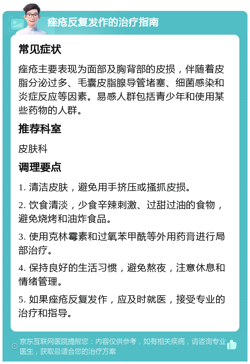 痤疮反复发作的治疗指南 常见症状 痤疮主要表现为面部及胸背部的皮损，伴随着皮脂分泌过多、毛囊皮脂腺导管堵塞、细菌感染和炎症反应等因素。易感人群包括青少年和使用某些药物的人群。 推荐科室 皮肤科 调理要点 1. 清洁皮肤，避免用手挤压或搔抓皮损。 2. 饮食清淡，少食辛辣刺激、过甜过油的食物，避免烧烤和油炸食品。 3. 使用克林霉素和过氧苯甲酰等外用药膏进行局部治疗。 4. 保持良好的生活习惯，避免熬夜，注意休息和情绪管理。 5. 如果痤疮反复发作，应及时就医，接受专业的治疗和指导。