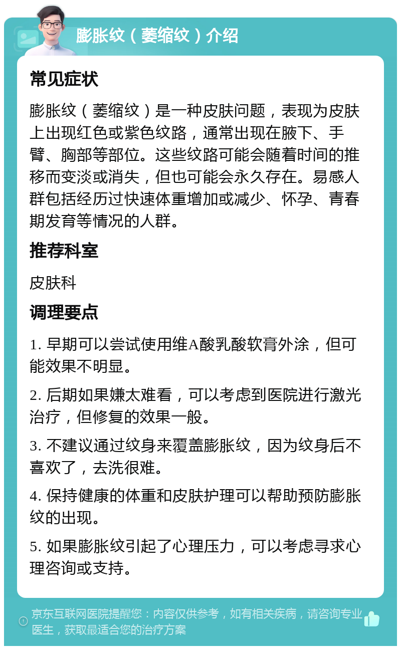 膨胀纹（萎缩纹）介绍 常见症状 膨胀纹（萎缩纹）是一种皮肤问题，表现为皮肤上出现红色或紫色纹路，通常出现在腋下、手臂、胸部等部位。这些纹路可能会随着时间的推移而变淡或消失，但也可能会永久存在。易感人群包括经历过快速体重增加或减少、怀孕、青春期发育等情况的人群。 推荐科室 皮肤科 调理要点 1. 早期可以尝试使用维A酸乳酸软膏外涂，但可能效果不明显。 2. 后期如果嫌太难看，可以考虑到医院进行激光治疗，但修复的效果一般。 3. 不建议通过纹身来覆盖膨胀纹，因为纹身后不喜欢了，去洗很难。 4. 保持健康的体重和皮肤护理可以帮助预防膨胀纹的出现。 5. 如果膨胀纹引起了心理压力，可以考虑寻求心理咨询或支持。