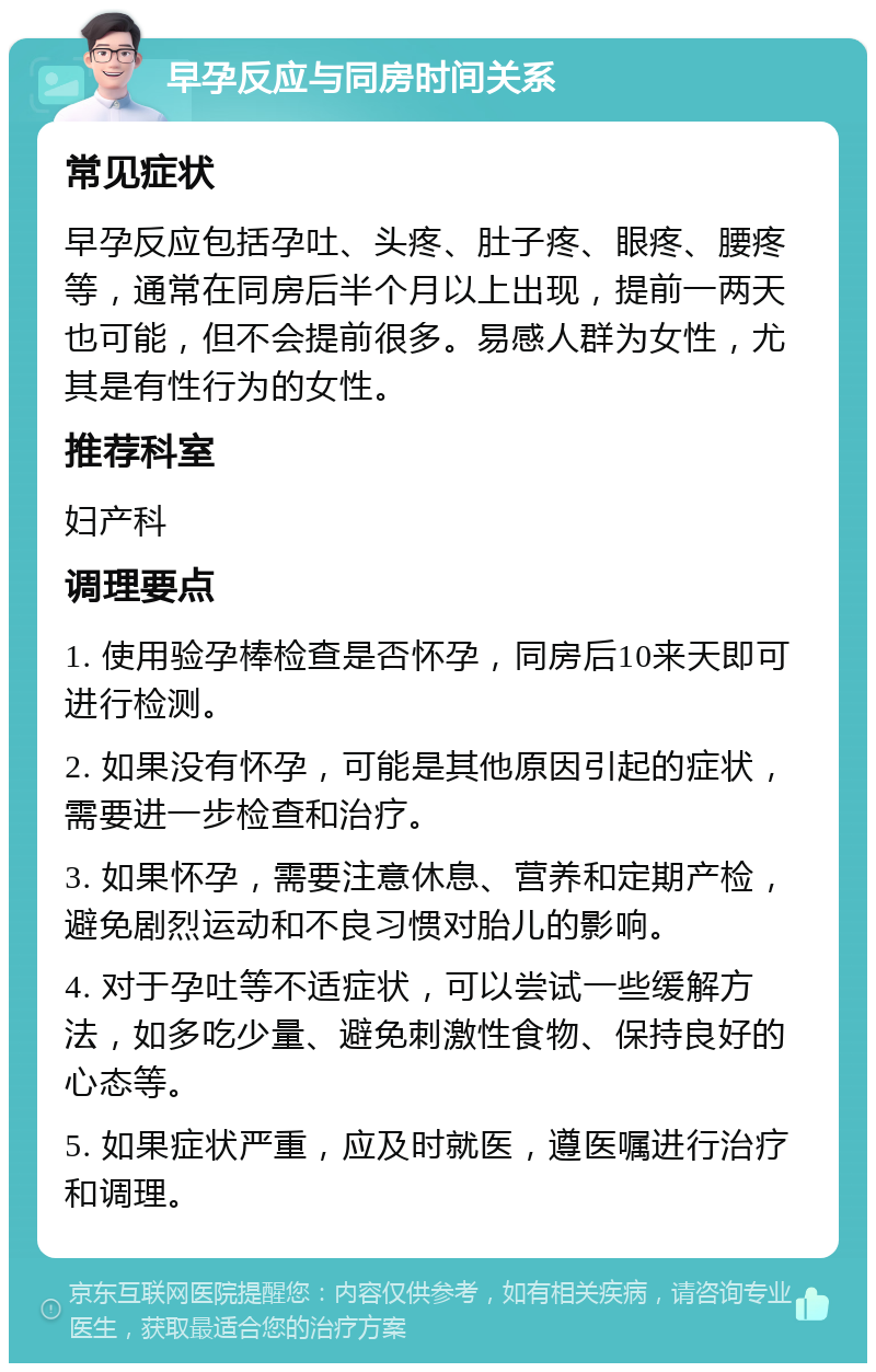 早孕反应与同房时间关系 常见症状 早孕反应包括孕吐、头疼、肚子疼、眼疼、腰疼等，通常在同房后半个月以上出现，提前一两天也可能，但不会提前很多。易感人群为女性，尤其是有性行为的女性。 推荐科室 妇产科 调理要点 1. 使用验孕棒检查是否怀孕，同房后10来天即可进行检测。 2. 如果没有怀孕，可能是其他原因引起的症状，需要进一步检查和治疗。 3. 如果怀孕，需要注意休息、营养和定期产检，避免剧烈运动和不良习惯对胎儿的影响。 4. 对于孕吐等不适症状，可以尝试一些缓解方法，如多吃少量、避免刺激性食物、保持良好的心态等。 5. 如果症状严重，应及时就医，遵医嘱进行治疗和调理。