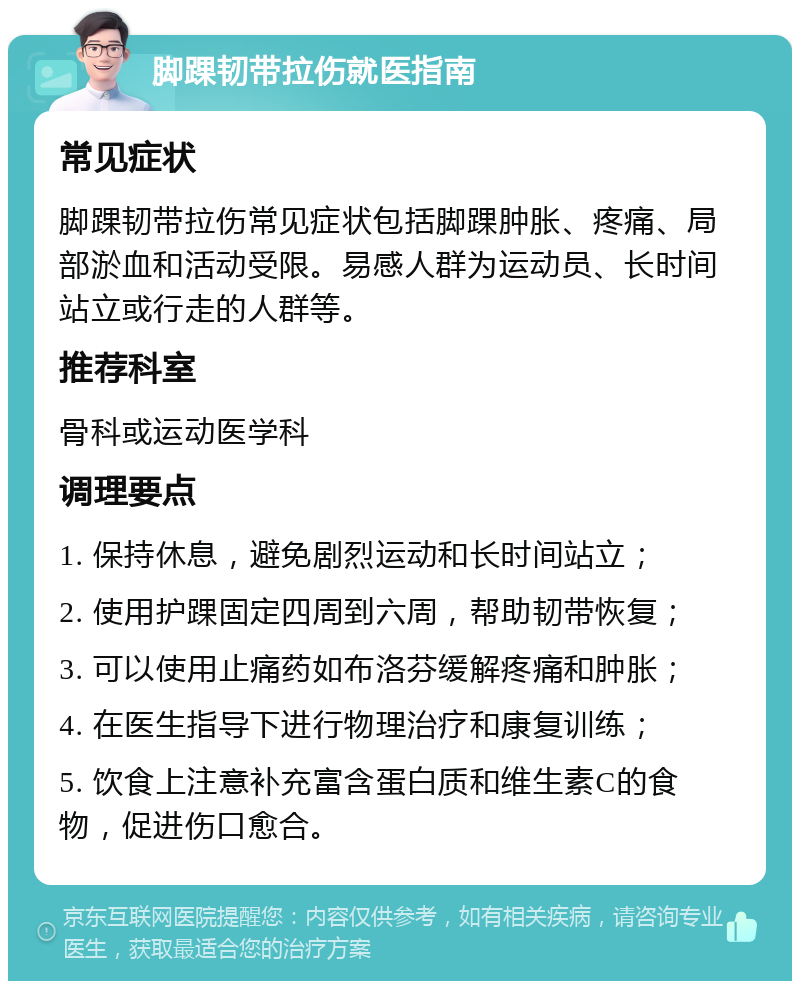 脚踝韧带拉伤就医指南 常见症状 脚踝韧带拉伤常见症状包括脚踝肿胀、疼痛、局部淤血和活动受限。易感人群为运动员、长时间站立或行走的人群等。 推荐科室 骨科或运动医学科 调理要点 1. 保持休息，避免剧烈运动和长时间站立； 2. 使用护踝固定四周到六周，帮助韧带恢复； 3. 可以使用止痛药如布洛芬缓解疼痛和肿胀； 4. 在医生指导下进行物理治疗和康复训练； 5. 饮食上注意补充富含蛋白质和维生素C的食物，促进伤口愈合。