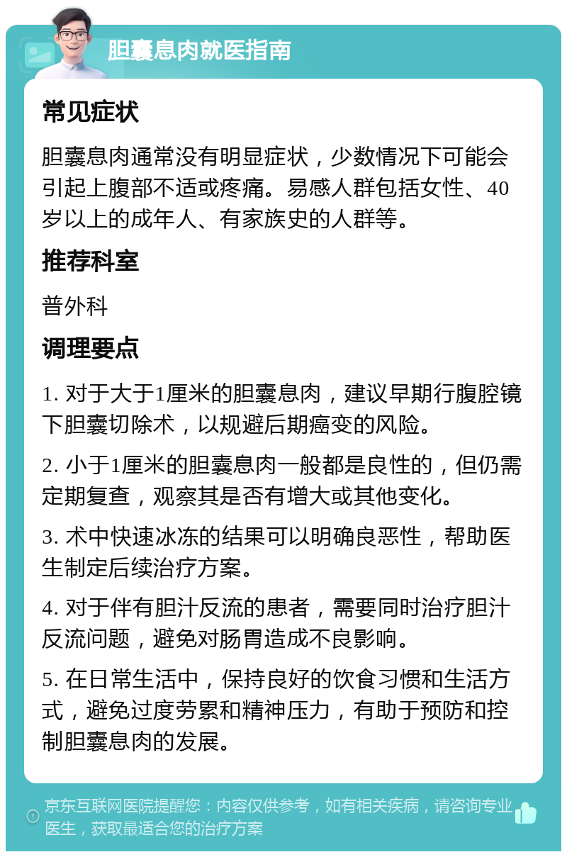 胆囊息肉就医指南 常见症状 胆囊息肉通常没有明显症状，少数情况下可能会引起上腹部不适或疼痛。易感人群包括女性、40岁以上的成年人、有家族史的人群等。 推荐科室 普外科 调理要点 1. 对于大于1厘米的胆囊息肉，建议早期行腹腔镜下胆囊切除术，以规避后期癌变的风险。 2. 小于1厘米的胆囊息肉一般都是良性的，但仍需定期复查，观察其是否有增大或其他变化。 3. 术中快速冰冻的结果可以明确良恶性，帮助医生制定后续治疗方案。 4. 对于伴有胆汁反流的患者，需要同时治疗胆汁反流问题，避免对肠胃造成不良影响。 5. 在日常生活中，保持良好的饮食习惯和生活方式，避免过度劳累和精神压力，有助于预防和控制胆囊息肉的发展。