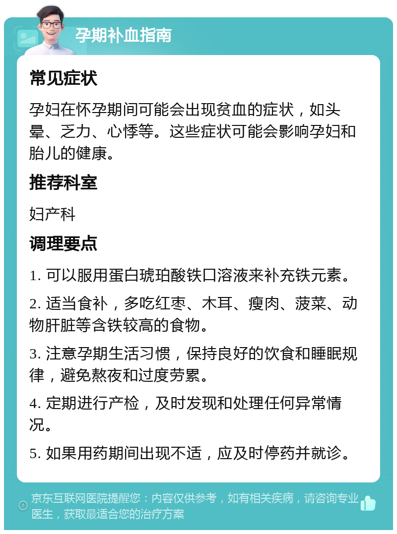 孕期补血指南 常见症状 孕妇在怀孕期间可能会出现贫血的症状，如头晕、乏力、心悸等。这些症状可能会影响孕妇和胎儿的健康。 推荐科室 妇产科 调理要点 1. 可以服用蛋白琥珀酸铁口溶液来补充铁元素。 2. 适当食补，多吃红枣、木耳、瘦肉、菠菜、动物肝脏等含铁较高的食物。 3. 注意孕期生活习惯，保持良好的饮食和睡眠规律，避免熬夜和过度劳累。 4. 定期进行产检，及时发现和处理任何异常情况。 5. 如果用药期间出现不适，应及时停药并就诊。