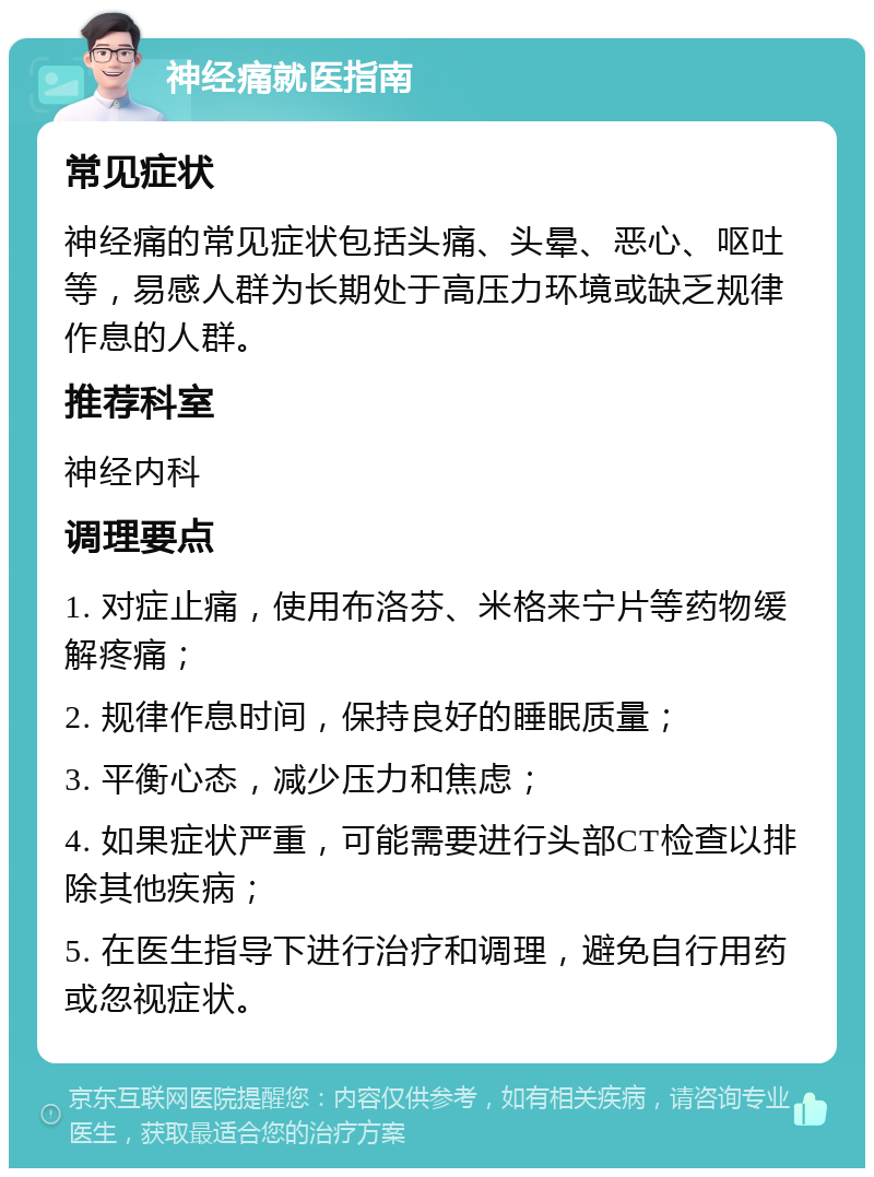 神经痛就医指南 常见症状 神经痛的常见症状包括头痛、头晕、恶心、呕吐等，易感人群为长期处于高压力环境或缺乏规律作息的人群。 推荐科室 神经内科 调理要点 1. 对症止痛，使用布洛芬、米格来宁片等药物缓解疼痛； 2. 规律作息时间，保持良好的睡眠质量； 3. 平衡心态，减少压力和焦虑； 4. 如果症状严重，可能需要进行头部CT检查以排除其他疾病； 5. 在医生指导下进行治疗和调理，避免自行用药或忽视症状。