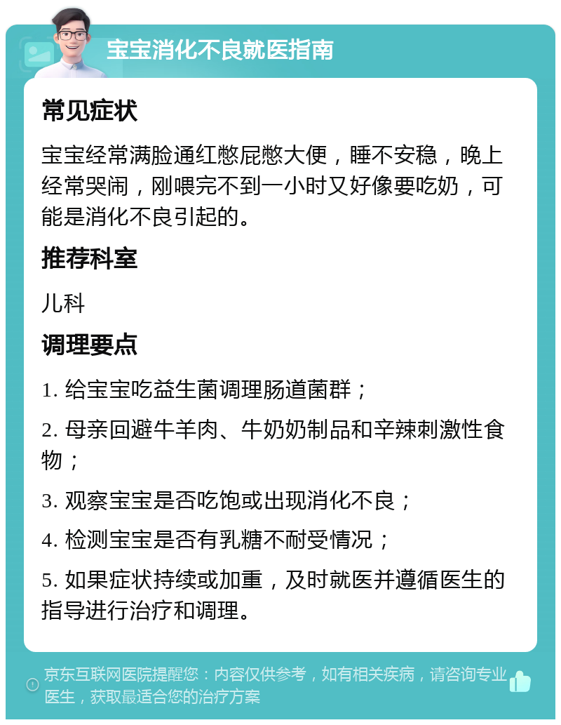 宝宝消化不良就医指南 常见症状 宝宝经常满脸通红憋屁憋大便，睡不安稳，晚上经常哭闹，刚喂完不到一小时又好像要吃奶，可能是消化不良引起的。 推荐科室 儿科 调理要点 1. 给宝宝吃益生菌调理肠道菌群； 2. 母亲回避牛羊肉、牛奶奶制品和辛辣刺激性食物； 3. 观察宝宝是否吃饱或出现消化不良； 4. 检测宝宝是否有乳糖不耐受情况； 5. 如果症状持续或加重，及时就医并遵循医生的指导进行治疗和调理。