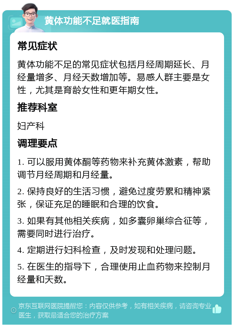 黄体功能不足就医指南 常见症状 黄体功能不足的常见症状包括月经周期延长、月经量增多、月经天数增加等。易感人群主要是女性，尤其是育龄女性和更年期女性。 推荐科室 妇产科 调理要点 1. 可以服用黄体酮等药物来补充黄体激素，帮助调节月经周期和月经量。 2. 保持良好的生活习惯，避免过度劳累和精神紧张，保证充足的睡眠和合理的饮食。 3. 如果有其他相关疾病，如多囊卵巢综合征等，需要同时进行治疗。 4. 定期进行妇科检查，及时发现和处理问题。 5. 在医生的指导下，合理使用止血药物来控制月经量和天数。