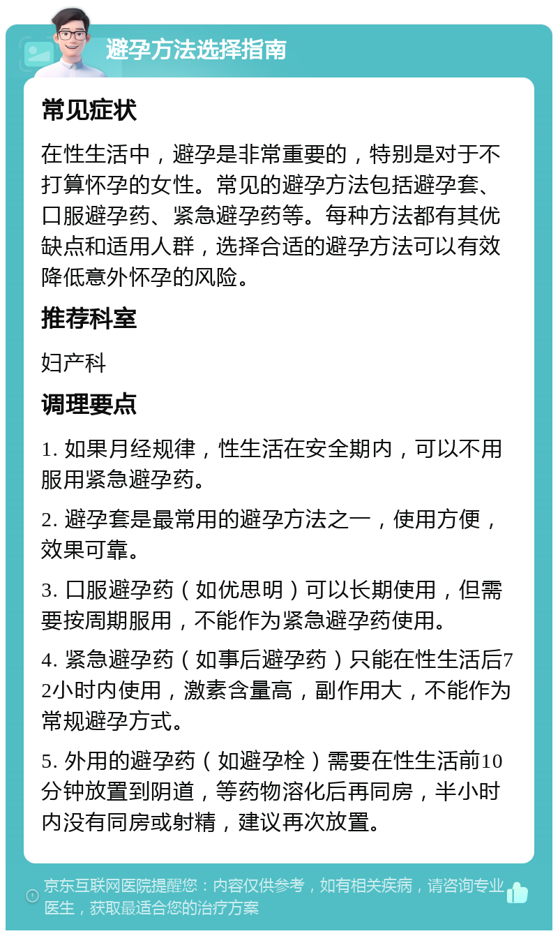 避孕方法选择指南 常见症状 在性生活中，避孕是非常重要的，特别是对于不打算怀孕的女性。常见的避孕方法包括避孕套、口服避孕药、紧急避孕药等。每种方法都有其优缺点和适用人群，选择合适的避孕方法可以有效降低意外怀孕的风险。 推荐科室 妇产科 调理要点 1. 如果月经规律，性生活在安全期内，可以不用服用紧急避孕药。 2. 避孕套是最常用的避孕方法之一，使用方便，效果可靠。 3. 口服避孕药（如优思明）可以长期使用，但需要按周期服用，不能作为紧急避孕药使用。 4. 紧急避孕药（如事后避孕药）只能在性生活后72小时内使用，激素含量高，副作用大，不能作为常规避孕方式。 5. 外用的避孕药（如避孕栓）需要在性生活前10分钟放置到阴道，等药物溶化后再同房，半小时内没有同房或射精，建议再次放置。