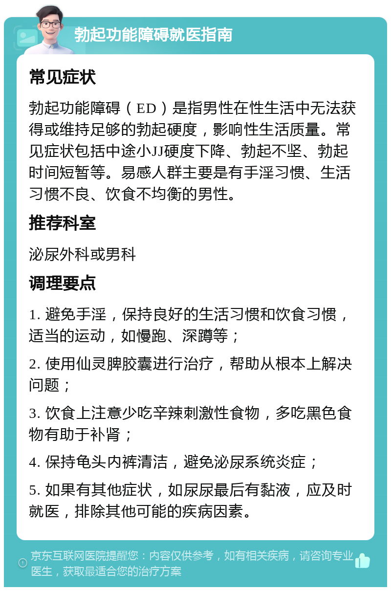 勃起功能障碍就医指南 常见症状 勃起功能障碍（ED）是指男性在性生活中无法获得或维持足够的勃起硬度，影响性生活质量。常见症状包括中途小JJ硬度下降、勃起不坚、勃起时间短暂等。易感人群主要是有手淫习惯、生活习惯不良、饮食不均衡的男性。 推荐科室 泌尿外科或男科 调理要点 1. 避免手淫，保持良好的生活习惯和饮食习惯，适当的运动，如慢跑、深蹲等； 2. 使用仙灵脾胶囊进行治疗，帮助从根本上解决问题； 3. 饮食上注意少吃辛辣刺激性食物，多吃黑色食物有助于补肾； 4. 保持龟头内裤清洁，避免泌尿系统炎症； 5. 如果有其他症状，如尿尿最后有黏液，应及时就医，排除其他可能的疾病因素。