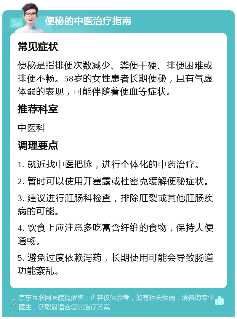 便秘的中医治疗指南 常见症状 便秘是指排便次数减少、粪便干硬、排便困难或排便不畅。58岁的女性患者长期便秘，且有气虚体弱的表现，可能伴随着便血等症状。 推荐科室 中医科 调理要点 1. 就近找中医把脉，进行个体化的中药治疗。 2. 暂时可以使用开塞露或杜密克缓解便秘症状。 3. 建议进行肛肠科检查，排除肛裂或其他肛肠疾病的可能。 4. 饮食上应注意多吃富含纤维的食物，保持大便通畅。 5. 避免过度依赖泻药，长期使用可能会导致肠道功能紊乱。