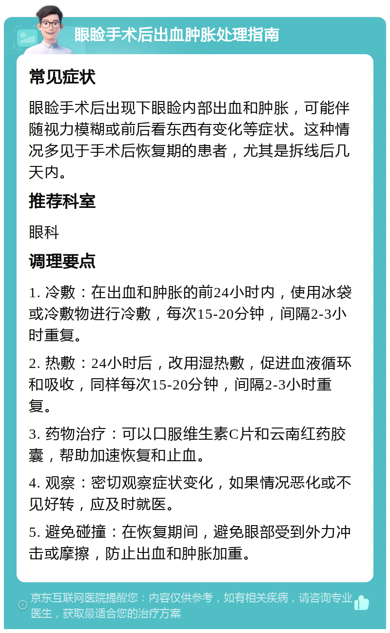 眼睑手术后出血肿胀处理指南 常见症状 眼睑手术后出现下眼睑内部出血和肿胀，可能伴随视力模糊或前后看东西有变化等症状。这种情况多见于手术后恢复期的患者，尤其是拆线后几天内。 推荐科室 眼科 调理要点 1. 冷敷：在出血和肿胀的前24小时内，使用冰袋或冷敷物进行冷敷，每次15-20分钟，间隔2-3小时重复。 2. 热敷：24小时后，改用湿热敷，促进血液循环和吸收，同样每次15-20分钟，间隔2-3小时重复。 3. 药物治疗：可以口服维生素C片和云南红药胶囊，帮助加速恢复和止血。 4. 观察：密切观察症状变化，如果情况恶化或不见好转，应及时就医。 5. 避免碰撞：在恢复期间，避免眼部受到外力冲击或摩擦，防止出血和肿胀加重。