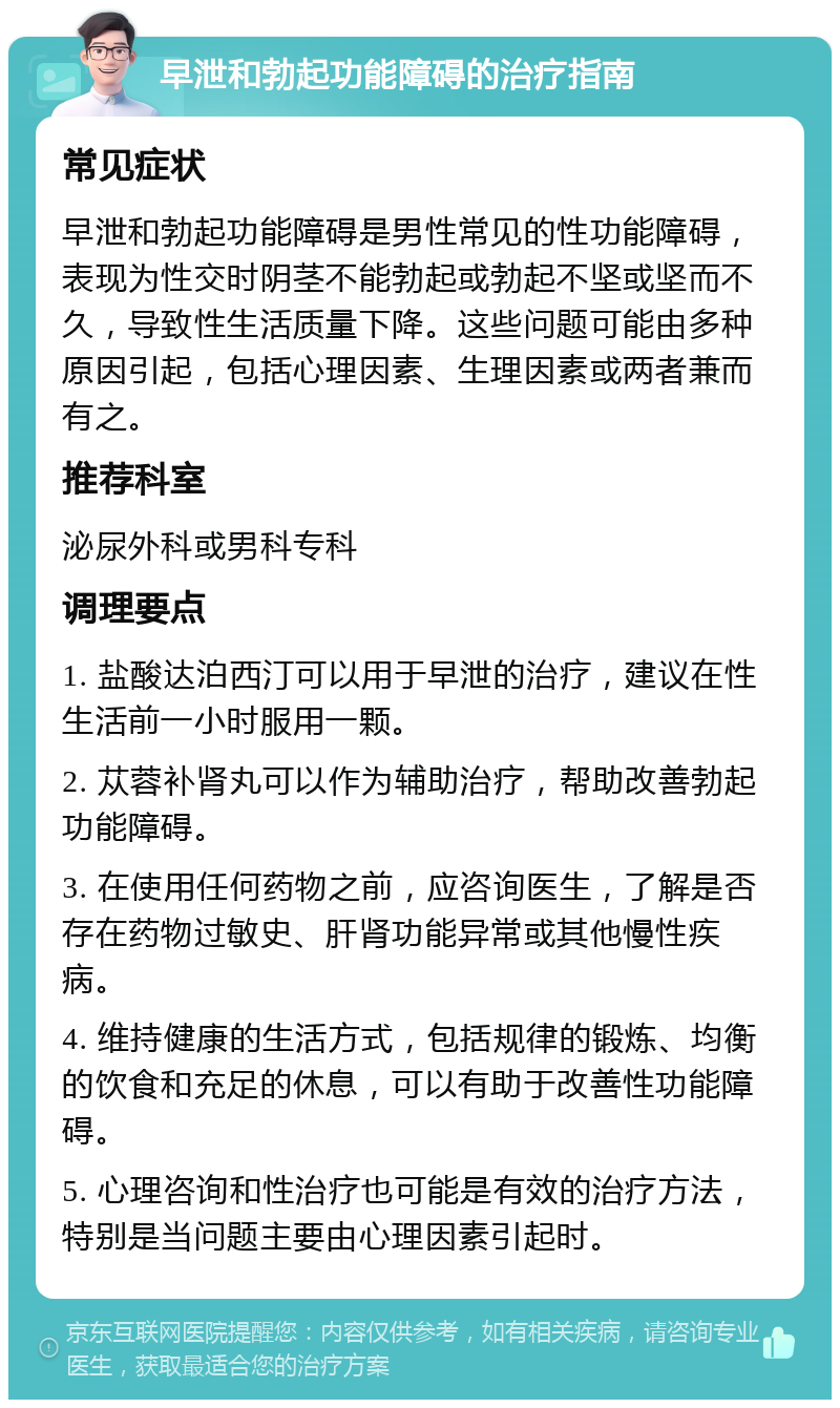 早泄和勃起功能障碍的治疗指南 常见症状 早泄和勃起功能障碍是男性常见的性功能障碍，表现为性交时阴茎不能勃起或勃起不坚或坚而不久，导致性生活质量下降。这些问题可能由多种原因引起，包括心理因素、生理因素或两者兼而有之。 推荐科室 泌尿外科或男科专科 调理要点 1. 盐酸达泊西汀可以用于早泄的治疗，建议在性生活前一小时服用一颗。 2. 苁蓉补肾丸可以作为辅助治疗，帮助改善勃起功能障碍。 3. 在使用任何药物之前，应咨询医生，了解是否存在药物过敏史、肝肾功能异常或其他慢性疾病。 4. 维持健康的生活方式，包括规律的锻炼、均衡的饮食和充足的休息，可以有助于改善性功能障碍。 5. 心理咨询和性治疗也可能是有效的治疗方法，特别是当问题主要由心理因素引起时。