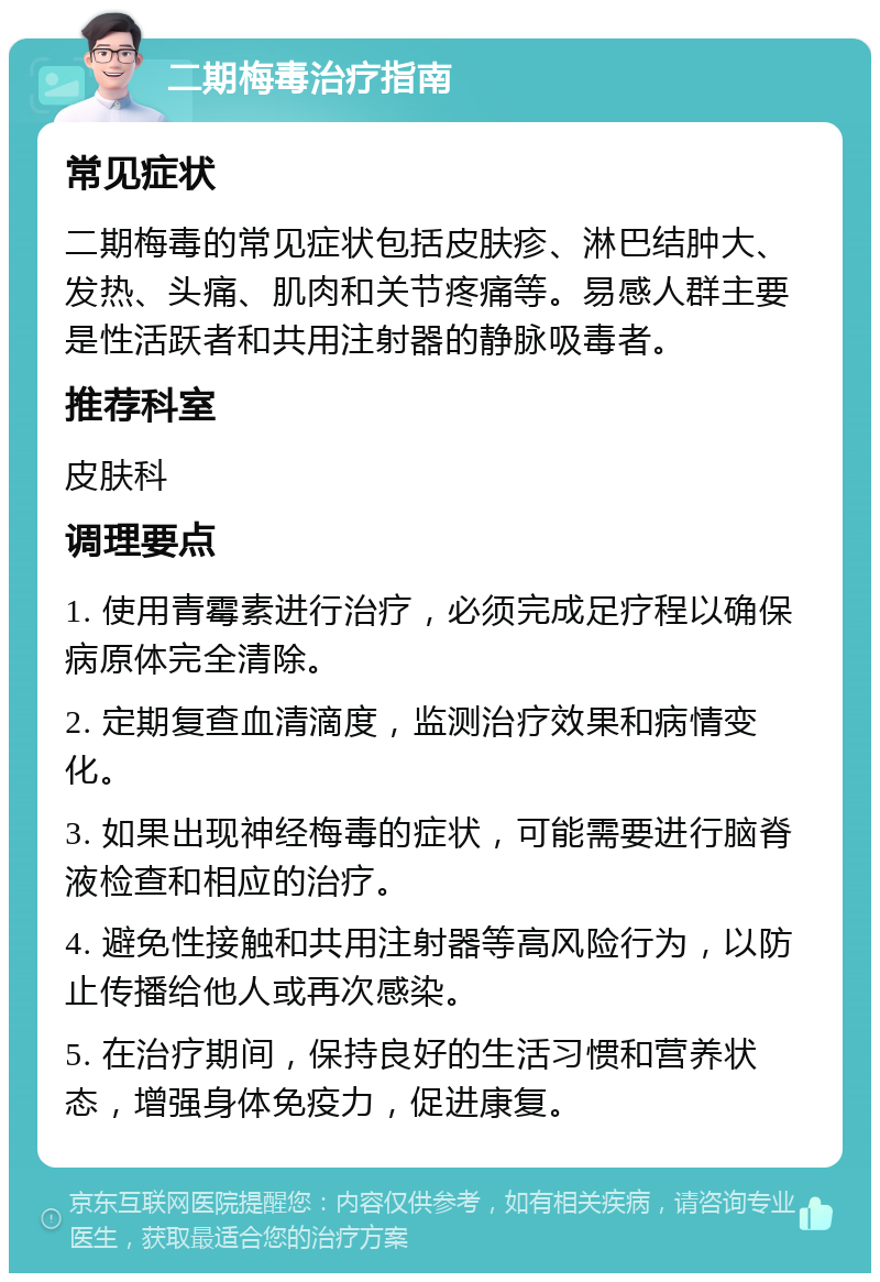 二期梅毒治疗指南 常见症状 二期梅毒的常见症状包括皮肤疹、淋巴结肿大、发热、头痛、肌肉和关节疼痛等。易感人群主要是性活跃者和共用注射器的静脉吸毒者。 推荐科室 皮肤科 调理要点 1. 使用青霉素进行治疗，必须完成足疗程以确保病原体完全清除。 2. 定期复查血清滴度，监测治疗效果和病情变化。 3. 如果出现神经梅毒的症状，可能需要进行脑脊液检查和相应的治疗。 4. 避免性接触和共用注射器等高风险行为，以防止传播给他人或再次感染。 5. 在治疗期间，保持良好的生活习惯和营养状态，增强身体免疫力，促进康复。