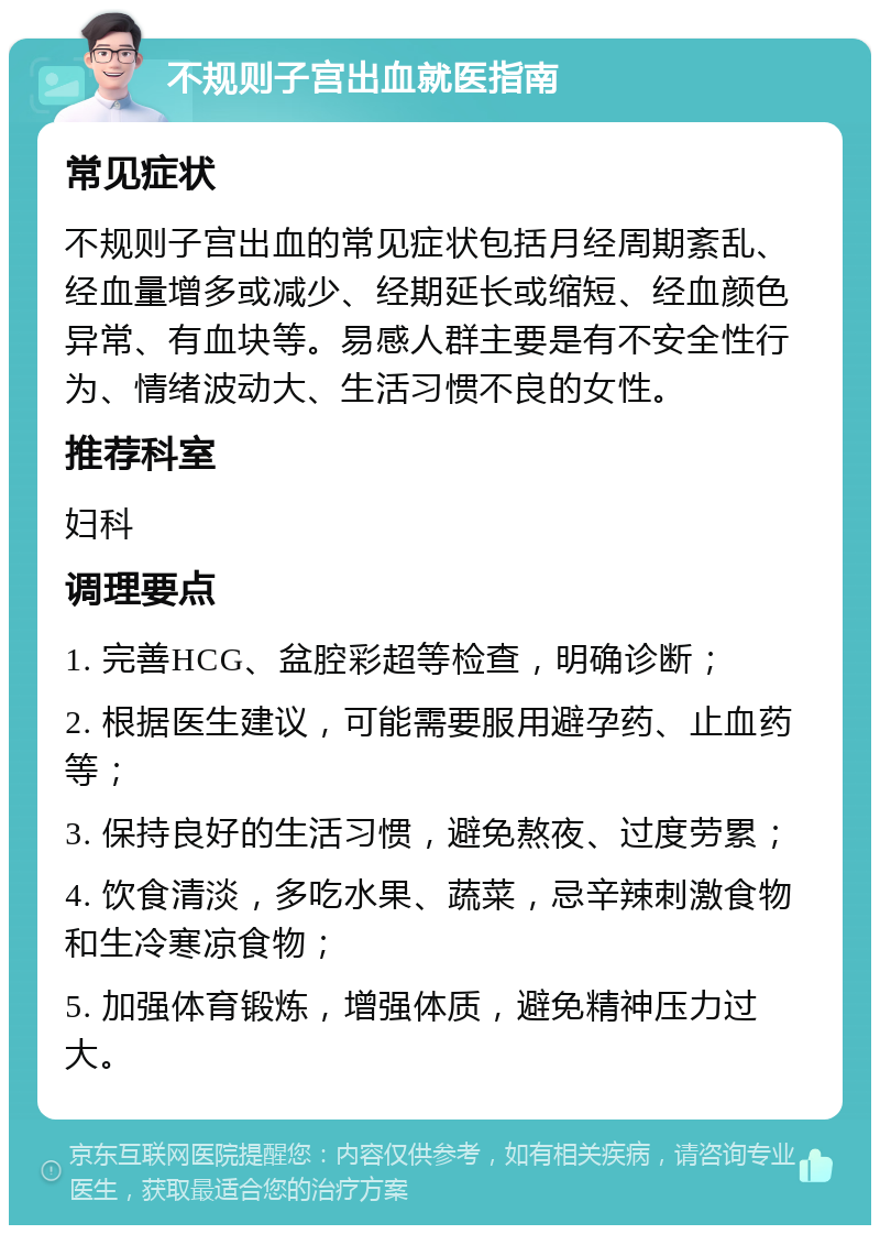 不规则子宫出血就医指南 常见症状 不规则子宫出血的常见症状包括月经周期紊乱、经血量增多或减少、经期延长或缩短、经血颜色异常、有血块等。易感人群主要是有不安全性行为、情绪波动大、生活习惯不良的女性。 推荐科室 妇科 调理要点 1. 完善HCG、盆腔彩超等检查，明确诊断； 2. 根据医生建议，可能需要服用避孕药、止血药等； 3. 保持良好的生活习惯，避免熬夜、过度劳累； 4. 饮食清淡，多吃水果、蔬菜，忌辛辣刺激食物和生冷寒凉食物； 5. 加强体育锻炼，增强体质，避免精神压力过大。