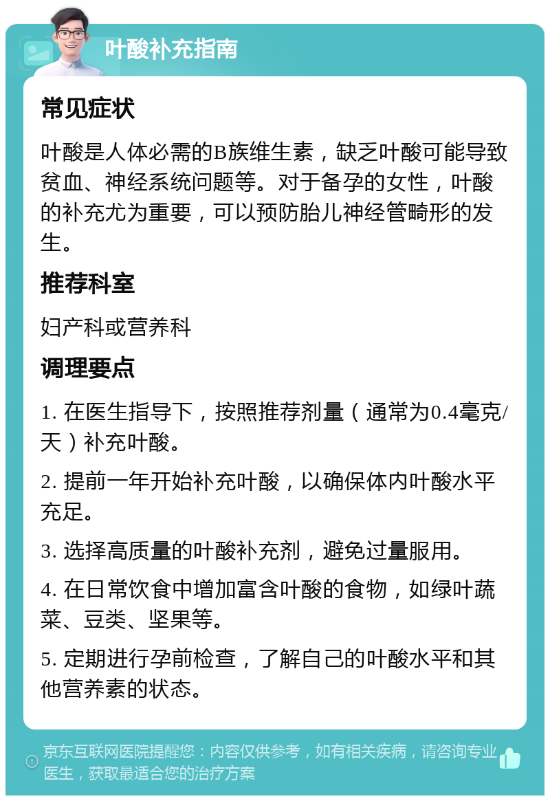 叶酸补充指南 常见症状 叶酸是人体必需的B族维生素，缺乏叶酸可能导致贫血、神经系统问题等。对于备孕的女性，叶酸的补充尤为重要，可以预防胎儿神经管畸形的发生。 推荐科室 妇产科或营养科 调理要点 1. 在医生指导下，按照推荐剂量（通常为0.4毫克/天）补充叶酸。 2. 提前一年开始补充叶酸，以确保体内叶酸水平充足。 3. 选择高质量的叶酸补充剂，避免过量服用。 4. 在日常饮食中增加富含叶酸的食物，如绿叶蔬菜、豆类、坚果等。 5. 定期进行孕前检查，了解自己的叶酸水平和其他营养素的状态。