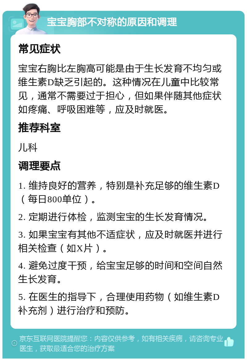 宝宝胸部不对称的原因和调理 常见症状 宝宝右胸比左胸高可能是由于生长发育不均匀或维生素D缺乏引起的。这种情况在儿童中比较常见，通常不需要过于担心，但如果伴随其他症状如疼痛、呼吸困难等，应及时就医。 推荐科室 儿科 调理要点 1. 维持良好的营养，特别是补充足够的维生素D（每日800单位）。 2. 定期进行体检，监测宝宝的生长发育情况。 3. 如果宝宝有其他不适症状，应及时就医并进行相关检查（如X片）。 4. 避免过度干预，给宝宝足够的时间和空间自然生长发育。 5. 在医生的指导下，合理使用药物（如维生素D补充剂）进行治疗和预防。