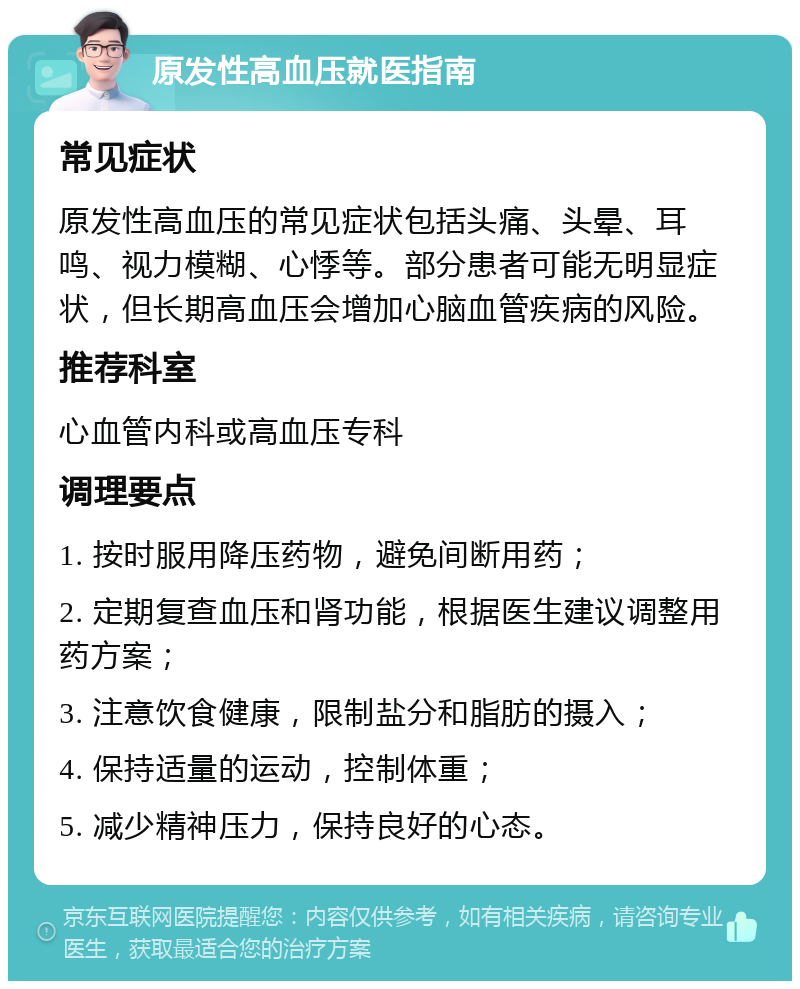 原发性高血压就医指南 常见症状 原发性高血压的常见症状包括头痛、头晕、耳鸣、视力模糊、心悸等。部分患者可能无明显症状，但长期高血压会增加心脑血管疾病的风险。 推荐科室 心血管内科或高血压专科 调理要点 1. 按时服用降压药物，避免间断用药； 2. 定期复查血压和肾功能，根据医生建议调整用药方案； 3. 注意饮食健康，限制盐分和脂肪的摄入； 4. 保持适量的运动，控制体重； 5. 减少精神压力，保持良好的心态。