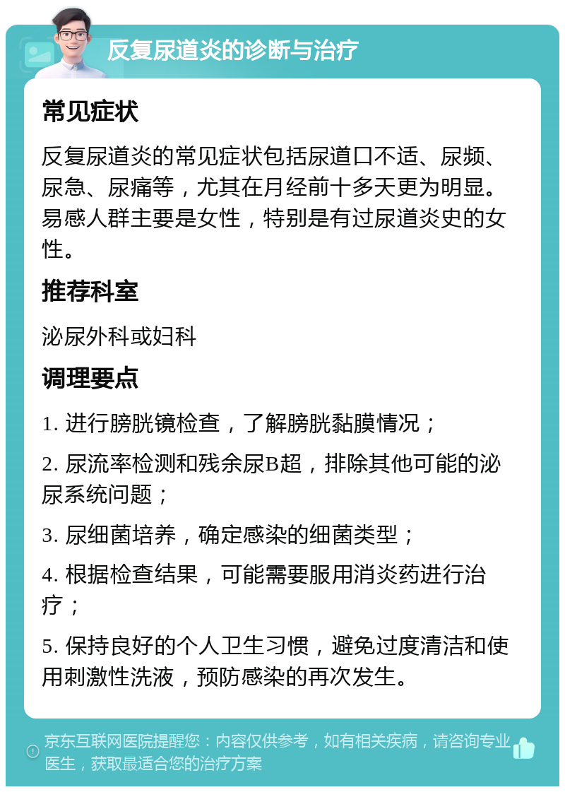 反复尿道炎的诊断与治疗 常见症状 反复尿道炎的常见症状包括尿道口不适、尿频、尿急、尿痛等，尤其在月经前十多天更为明显。易感人群主要是女性，特别是有过尿道炎史的女性。 推荐科室 泌尿外科或妇科 调理要点 1. 进行膀胱镜检查，了解膀胱黏膜情况； 2. 尿流率检测和残余尿B超，排除其他可能的泌尿系统问题； 3. 尿细菌培养，确定感染的细菌类型； 4. 根据检查结果，可能需要服用消炎药进行治疗； 5. 保持良好的个人卫生习惯，避免过度清洁和使用刺激性洗液，预防感染的再次发生。