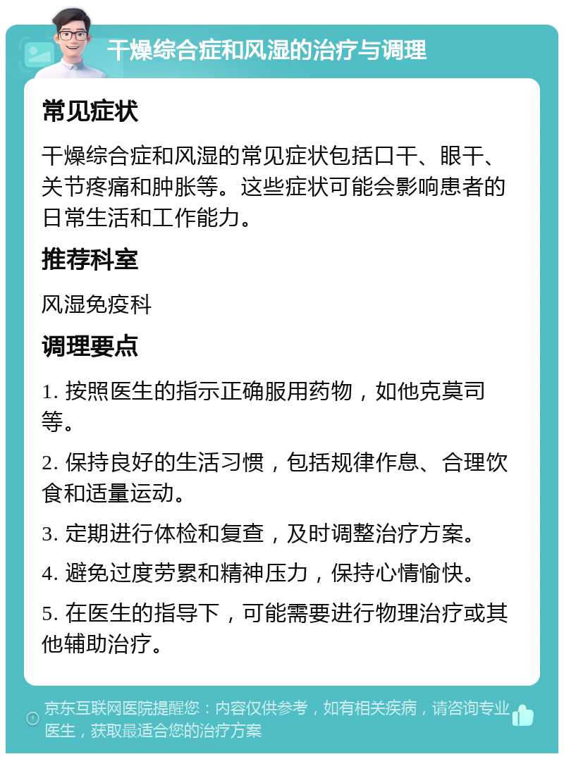 干燥综合症和风湿的治疗与调理 常见症状 干燥综合症和风湿的常见症状包括口干、眼干、关节疼痛和肿胀等。这些症状可能会影响患者的日常生活和工作能力。 推荐科室 风湿免疫科 调理要点 1. 按照医生的指示正确服用药物，如他克莫司等。 2. 保持良好的生活习惯，包括规律作息、合理饮食和适量运动。 3. 定期进行体检和复查，及时调整治疗方案。 4. 避免过度劳累和精神压力，保持心情愉快。 5. 在医生的指导下，可能需要进行物理治疗或其他辅助治疗。