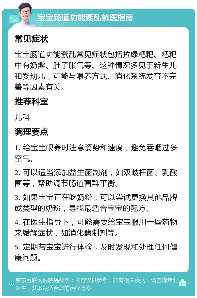 宝宝肠道功能紊乱就医指南 常见症状 宝宝肠道功能紊乱常见症状包括拉绿粑粑、粑粑中有奶瓣、肚子胀气等。这种情况多见于新生儿和婴幼儿，可能与喂养方式、消化系统发育不完善等因素有关。 推荐科室 儿科 调理要点 1. 给宝宝喂养时注意姿势和速度，避免吞咽过多空气。 2. 可以适当添加益生菌制剂，如双歧杆菌、乳酸菌等，帮助调节肠道菌群平衡。 3. 如果宝宝正在吃奶粉，可以尝试更换其他品牌或类型的奶粉，寻找最适合宝宝的配方。 4. 在医生指导下，可能需要给宝宝服用一些药物来缓解症状，如消化酶制剂等。 5. 定期带宝宝进行体检，及时发现和处理任何健康问题。