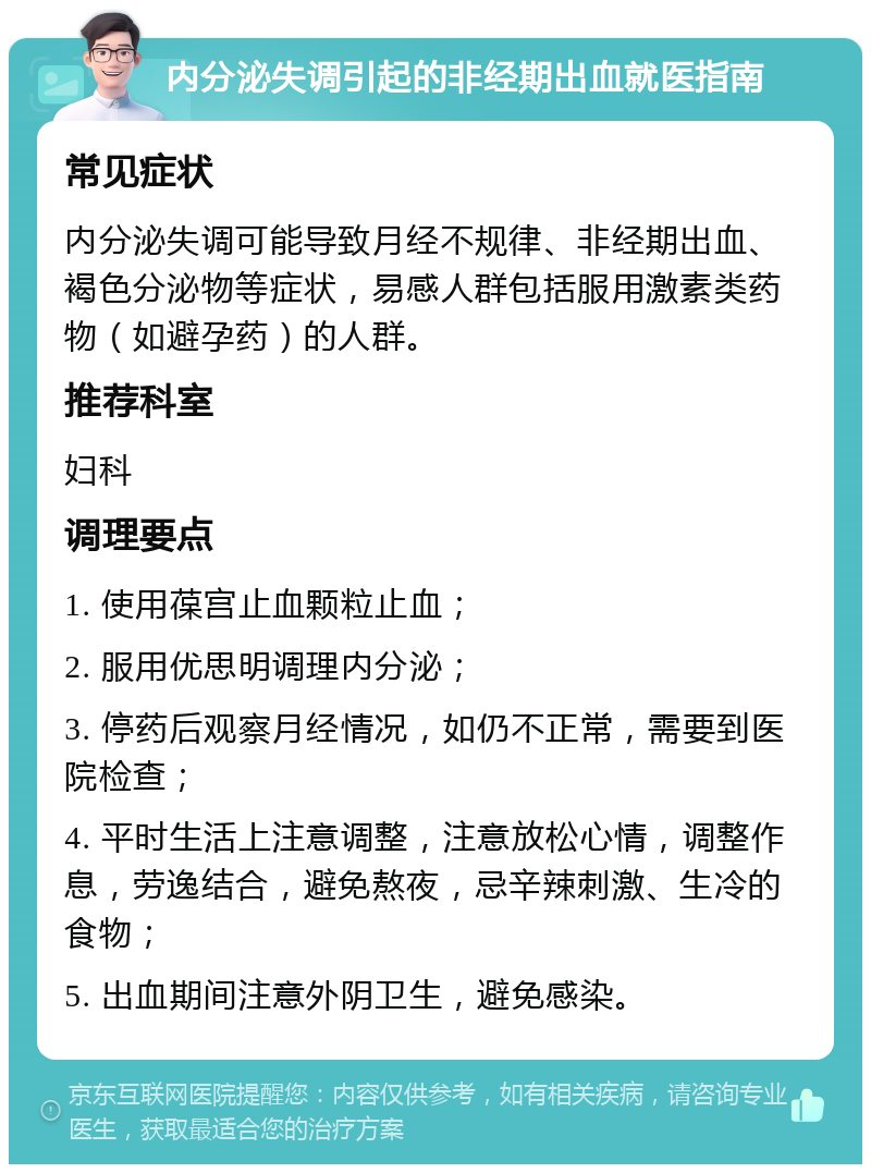 内分泌失调引起的非经期出血就医指南 常见症状 内分泌失调可能导致月经不规律、非经期出血、褐色分泌物等症状，易感人群包括服用激素类药物（如避孕药）的人群。 推荐科室 妇科 调理要点 1. 使用葆宫止血颗粒止血； 2. 服用优思明调理内分泌； 3. 停药后观察月经情况，如仍不正常，需要到医院检查； 4. 平时生活上注意调整，注意放松心情，调整作息，劳逸结合，避免熬夜，忌辛辣刺激、生冷的食物； 5. 出血期间注意外阴卫生，避免感染。