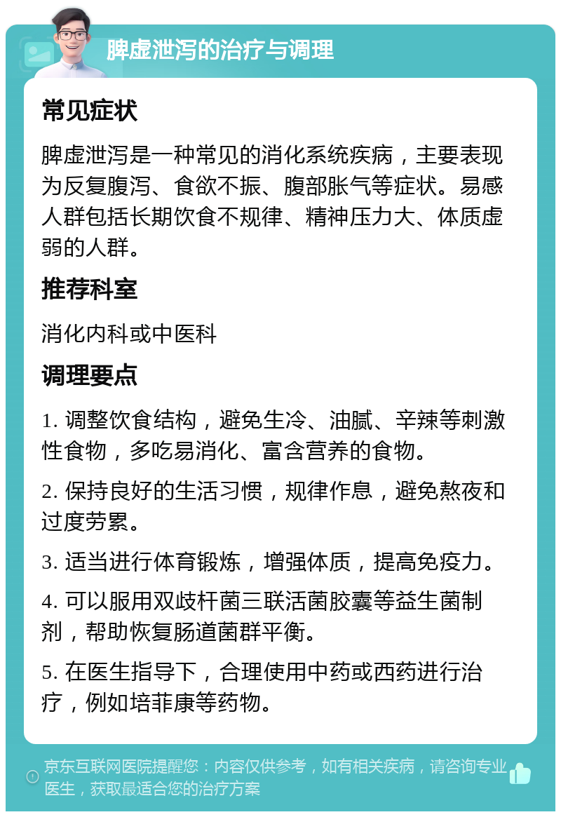 脾虚泄泻的治疗与调理 常见症状 脾虚泄泻是一种常见的消化系统疾病，主要表现为反复腹泻、食欲不振、腹部胀气等症状。易感人群包括长期饮食不规律、精神压力大、体质虚弱的人群。 推荐科室 消化内科或中医科 调理要点 1. 调整饮食结构，避免生冷、油腻、辛辣等刺激性食物，多吃易消化、富含营养的食物。 2. 保持良好的生活习惯，规律作息，避免熬夜和过度劳累。 3. 适当进行体育锻炼，增强体质，提高免疫力。 4. 可以服用双歧杆菌三联活菌胶囊等益生菌制剂，帮助恢复肠道菌群平衡。 5. 在医生指导下，合理使用中药或西药进行治疗，例如培菲康等药物。