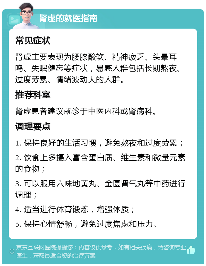 肾虚的就医指南 常见症状 肾虚主要表现为腰膝酸软、精神疲乏、头晕耳鸣、失眠健忘等症状，易感人群包括长期熬夜、过度劳累、情绪波动大的人群。 推荐科室 肾虚患者建议就诊于中医内科或肾病科。 调理要点 1. 保持良好的生活习惯，避免熬夜和过度劳累； 2. 饮食上多摄入富含蛋白质、维生素和微量元素的食物； 3. 可以服用六味地黄丸、金匮肾气丸等中药进行调理； 4. 适当进行体育锻炼，增强体质； 5. 保持心情舒畅，避免过度焦虑和压力。