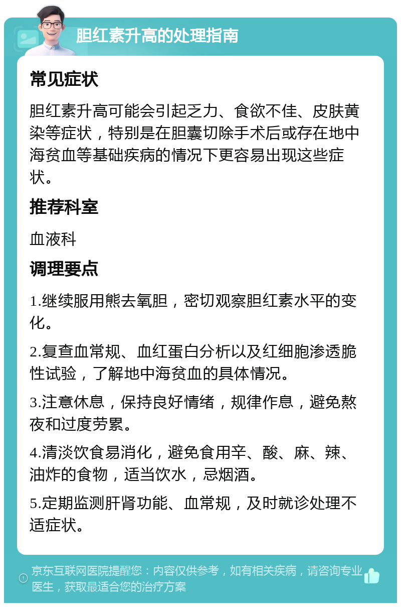 胆红素升高的处理指南 常见症状 胆红素升高可能会引起乏力、食欲不佳、皮肤黄染等症状，特别是在胆囊切除手术后或存在地中海贫血等基础疾病的情况下更容易出现这些症状。 推荐科室 血液科 调理要点 1.继续服用熊去氧胆，密切观察胆红素水平的变化。 2.复查血常规、血红蛋白分析以及红细胞渗透脆性试验，了解地中海贫血的具体情况。 3.注意休息，保持良好情绪，规律作息，避免熬夜和过度劳累。 4.清淡饮食易消化，避免食用辛、酸、麻、辣、油炸的食物，适当饮水，忌烟酒。 5.定期监测肝肾功能、血常规，及时就诊处理不适症状。