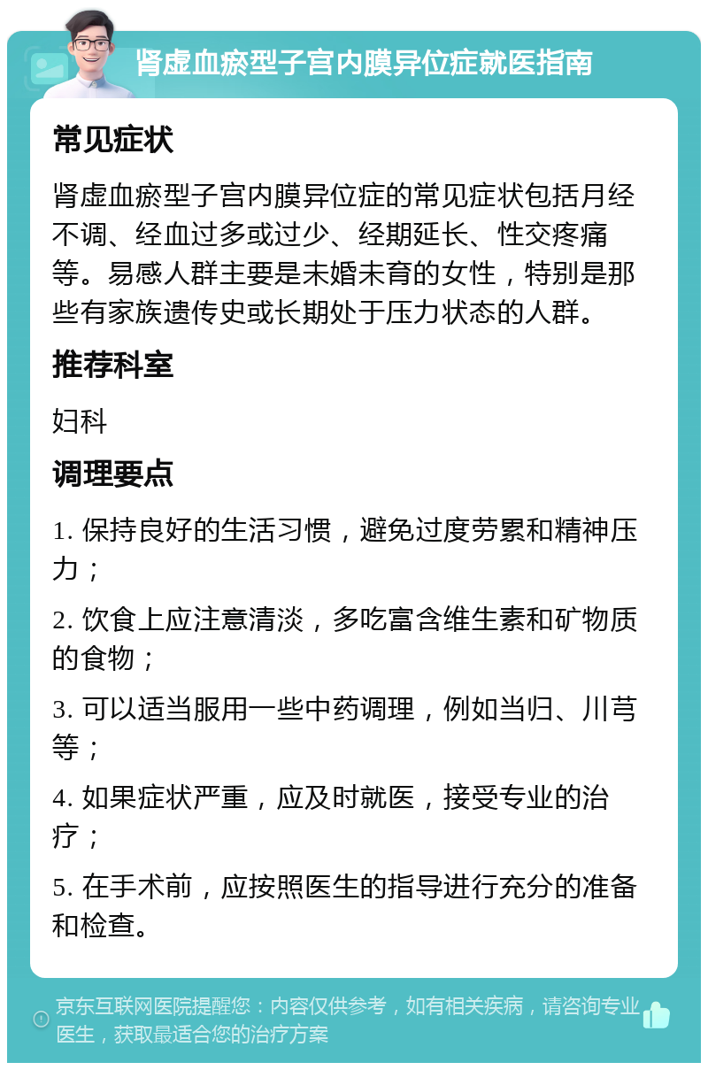 肾虚血瘀型子宫内膜异位症就医指南 常见症状 肾虚血瘀型子宫内膜异位症的常见症状包括月经不调、经血过多或过少、经期延长、性交疼痛等。易感人群主要是未婚未育的女性，特别是那些有家族遗传史或长期处于压力状态的人群。 推荐科室 妇科 调理要点 1. 保持良好的生活习惯，避免过度劳累和精神压力； 2. 饮食上应注意清淡，多吃富含维生素和矿物质的食物； 3. 可以适当服用一些中药调理，例如当归、川芎等； 4. 如果症状严重，应及时就医，接受专业的治疗； 5. 在手术前，应按照医生的指导进行充分的准备和检查。