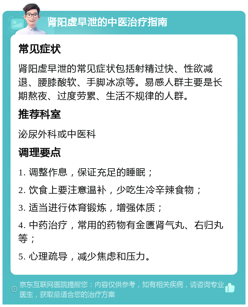 肾阳虚早泄的中医治疗指南 常见症状 肾阳虚早泄的常见症状包括射精过快、性欲减退、腰膝酸软、手脚冰凉等。易感人群主要是长期熬夜、过度劳累、生活不规律的人群。 推荐科室 泌尿外科或中医科 调理要点 1. 调整作息，保证充足的睡眠； 2. 饮食上要注意温补，少吃生冷辛辣食物； 3. 适当进行体育锻炼，增强体质； 4. 中药治疗，常用的药物有金匮肾气丸、右归丸等； 5. 心理疏导，减少焦虑和压力。