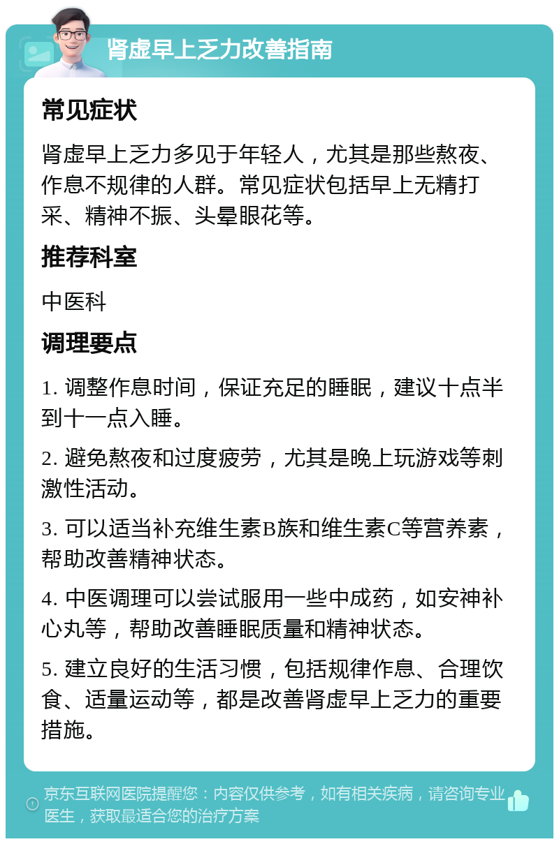 肾虚早上乏力改善指南 常见症状 肾虚早上乏力多见于年轻人，尤其是那些熬夜、作息不规律的人群。常见症状包括早上无精打采、精神不振、头晕眼花等。 推荐科室 中医科 调理要点 1. 调整作息时间，保证充足的睡眠，建议十点半到十一点入睡。 2. 避免熬夜和过度疲劳，尤其是晚上玩游戏等刺激性活动。 3. 可以适当补充维生素B族和维生素C等营养素，帮助改善精神状态。 4. 中医调理可以尝试服用一些中成药，如安神补心丸等，帮助改善睡眠质量和精神状态。 5. 建立良好的生活习惯，包括规律作息、合理饮食、适量运动等，都是改善肾虚早上乏力的重要措施。