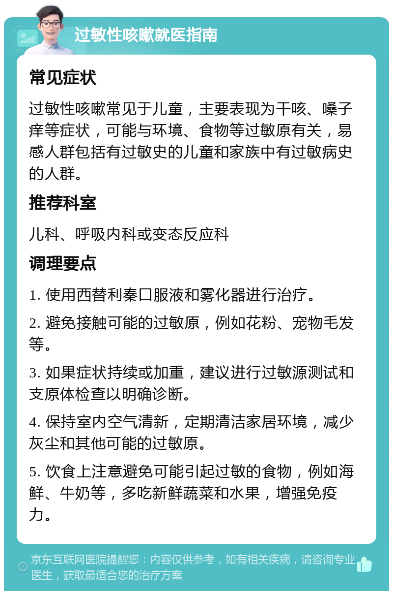 过敏性咳嗽就医指南 常见症状 过敏性咳嗽常见于儿童，主要表现为干咳、嗓子痒等症状，可能与环境、食物等过敏原有关，易感人群包括有过敏史的儿童和家族中有过敏病史的人群。 推荐科室 儿科、呼吸内科或变态反应科 调理要点 1. 使用西替利秦口服液和雾化器进行治疗。 2. 避免接触可能的过敏原，例如花粉、宠物毛发等。 3. 如果症状持续或加重，建议进行过敏源测试和支原体检查以明确诊断。 4. 保持室内空气清新，定期清洁家居环境，减少灰尘和其他可能的过敏原。 5. 饮食上注意避免可能引起过敏的食物，例如海鲜、牛奶等，多吃新鲜蔬菜和水果，增强免疫力。