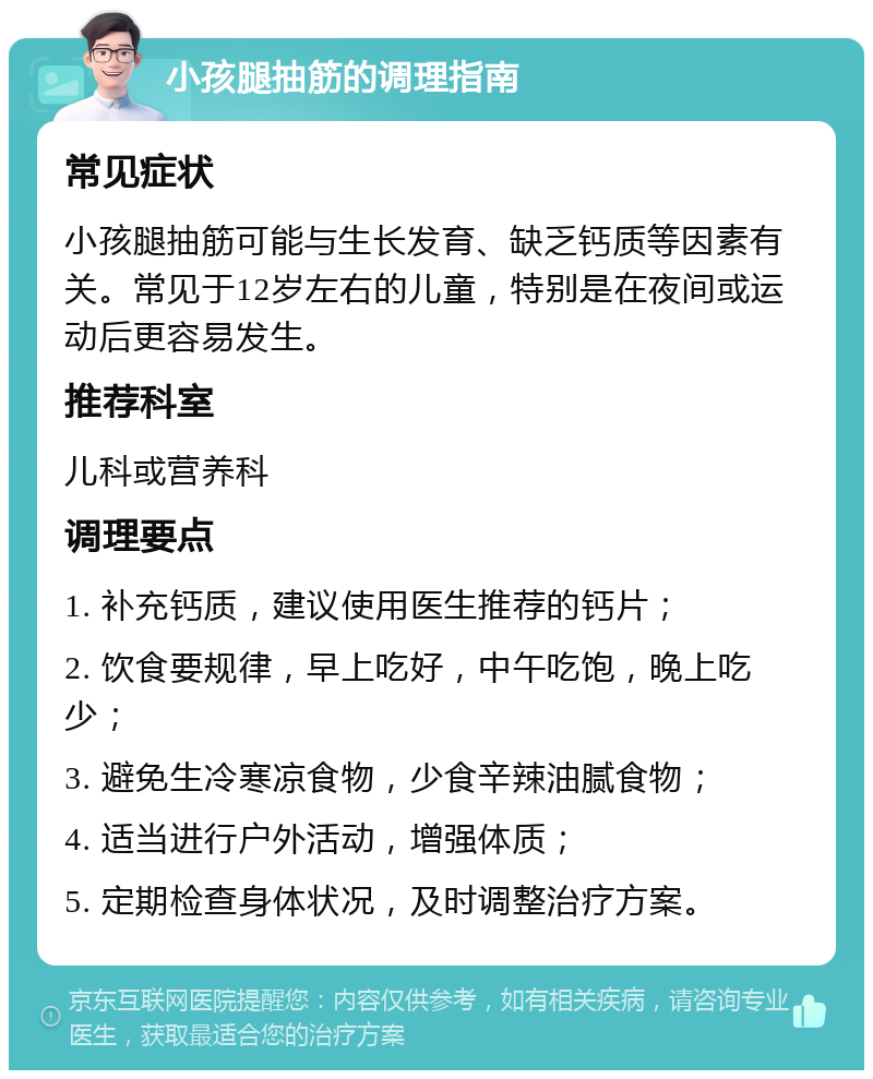 小孩腿抽筋的调理指南 常见症状 小孩腿抽筋可能与生长发育、缺乏钙质等因素有关。常见于12岁左右的儿童，特别是在夜间或运动后更容易发生。 推荐科室 儿科或营养科 调理要点 1. 补充钙质，建议使用医生推荐的钙片； 2. 饮食要规律，早上吃好，中午吃饱，晚上吃少； 3. 避免生冷寒凉食物，少食辛辣油腻食物； 4. 适当进行户外活动，增强体质； 5. 定期检查身体状况，及时调整治疗方案。