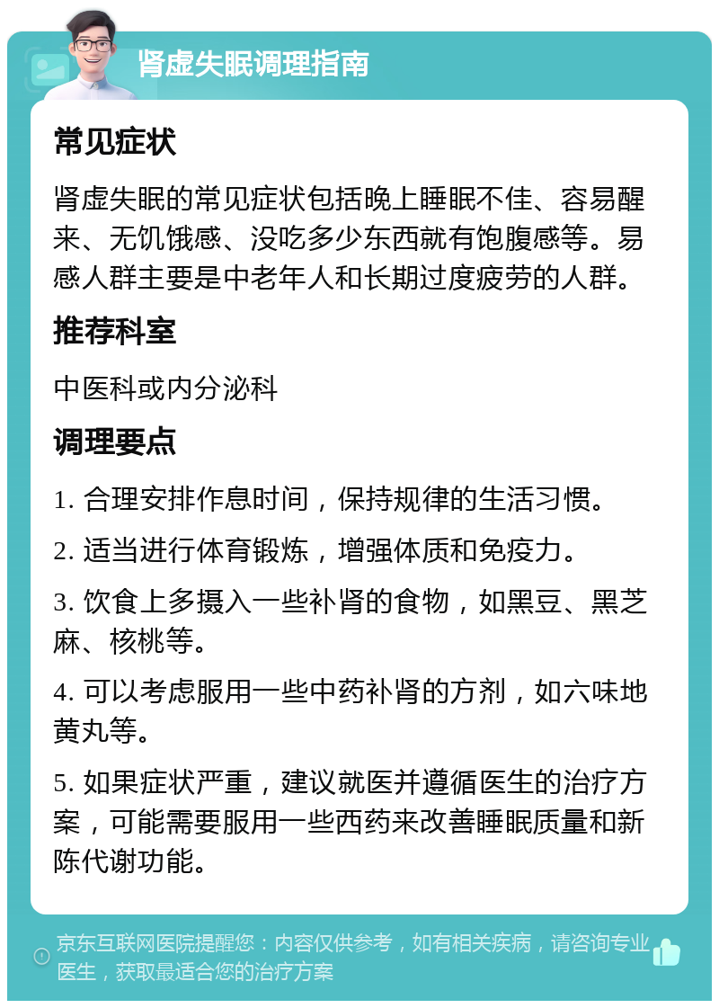 肾虚失眠调理指南 常见症状 肾虚失眠的常见症状包括晚上睡眠不佳、容易醒来、无饥饿感、没吃多少东西就有饱腹感等。易感人群主要是中老年人和长期过度疲劳的人群。 推荐科室 中医科或内分泌科 调理要点 1. 合理安排作息时间，保持规律的生活习惯。 2. 适当进行体育锻炼，增强体质和免疫力。 3. 饮食上多摄入一些补肾的食物，如黑豆、黑芝麻、核桃等。 4. 可以考虑服用一些中药补肾的方剂，如六味地黄丸等。 5. 如果症状严重，建议就医并遵循医生的治疗方案，可能需要服用一些西药来改善睡眠质量和新陈代谢功能。