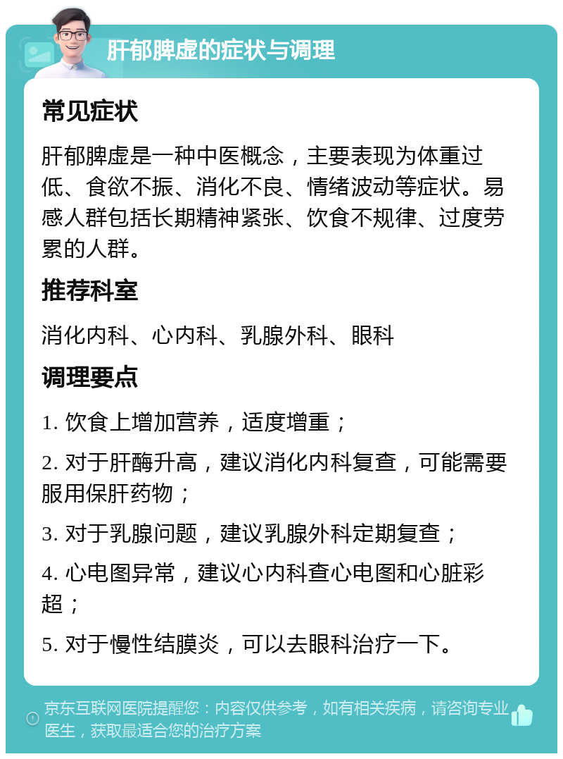 肝郁脾虚的症状与调理 常见症状 肝郁脾虚是一种中医概念，主要表现为体重过低、食欲不振、消化不良、情绪波动等症状。易感人群包括长期精神紧张、饮食不规律、过度劳累的人群。 推荐科室 消化内科、心内科、乳腺外科、眼科 调理要点 1. 饮食上增加营养，适度增重； 2. 对于肝酶升高，建议消化内科复查，可能需要服用保肝药物； 3. 对于乳腺问题，建议乳腺外科定期复查； 4. 心电图异常，建议心内科查心电图和心脏彩超； 5. 对于慢性结膜炎，可以去眼科治疗一下。