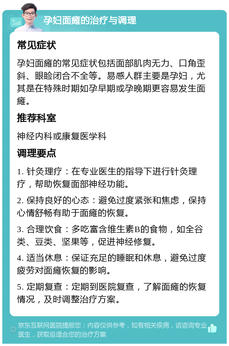 孕妇面瘫的治疗与调理 常见症状 孕妇面瘫的常见症状包括面部肌肉无力、口角歪斜、眼睑闭合不全等。易感人群主要是孕妇，尤其是在特殊时期如孕早期或孕晚期更容易发生面瘫。 推荐科室 神经内科或康复医学科 调理要点 1. 针灸理疗：在专业医生的指导下进行针灸理疗，帮助恢复面部神经功能。 2. 保持良好的心态：避免过度紧张和焦虑，保持心情舒畅有助于面瘫的恢复。 3. 合理饮食：多吃富含维生素B的食物，如全谷类、豆类、坚果等，促进神经修复。 4. 适当休息：保证充足的睡眠和休息，避免过度疲劳对面瘫恢复的影响。 5. 定期复查：定期到医院复查，了解面瘫的恢复情况，及时调整治疗方案。