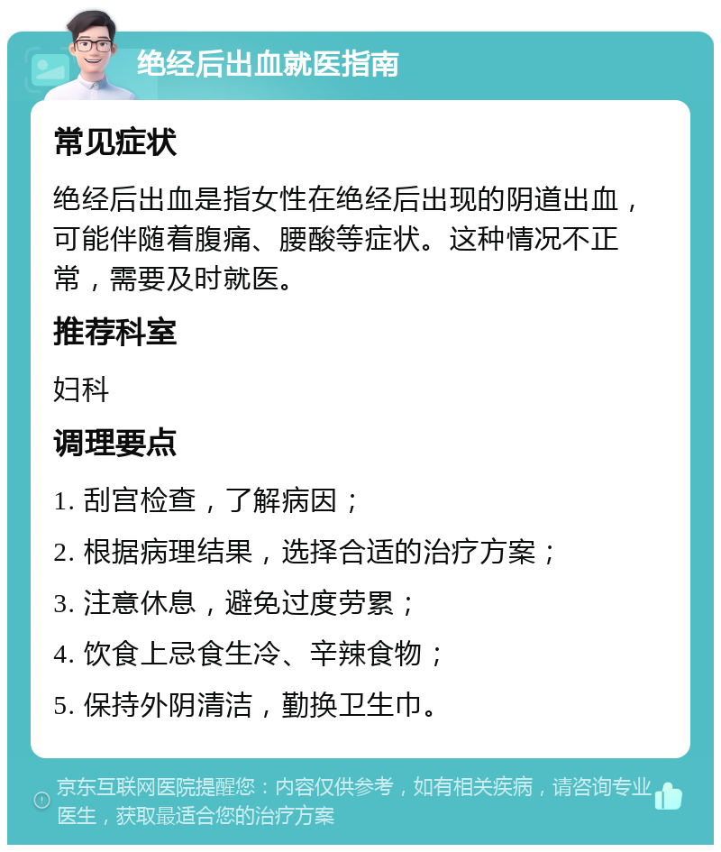 绝经后出血就医指南 常见症状 绝经后出血是指女性在绝经后出现的阴道出血，可能伴随着腹痛、腰酸等症状。这种情况不正常，需要及时就医。 推荐科室 妇科 调理要点 1. 刮宫检查，了解病因； 2. 根据病理结果，选择合适的治疗方案； 3. 注意休息，避免过度劳累； 4. 饮食上忌食生冷、辛辣食物； 5. 保持外阴清洁，勤换卫生巾。