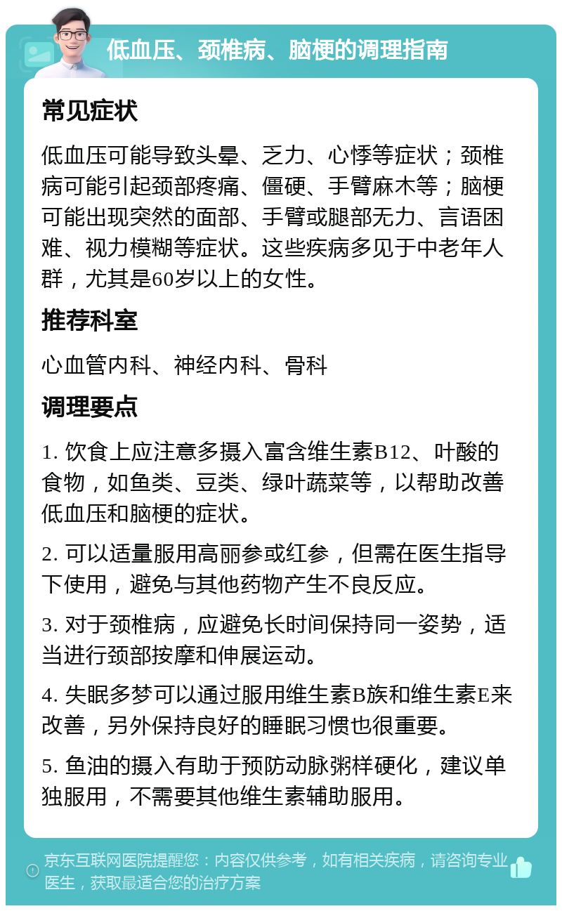 低血压、颈椎病、脑梗的调理指南 常见症状 低血压可能导致头晕、乏力、心悸等症状；颈椎病可能引起颈部疼痛、僵硬、手臂麻木等；脑梗可能出现突然的面部、手臂或腿部无力、言语困难、视力模糊等症状。这些疾病多见于中老年人群，尤其是60岁以上的女性。 推荐科室 心血管内科、神经内科、骨科 调理要点 1. 饮食上应注意多摄入富含维生素B12、叶酸的食物，如鱼类、豆类、绿叶蔬菜等，以帮助改善低血压和脑梗的症状。 2. 可以适量服用高丽参或红参，但需在医生指导下使用，避免与其他药物产生不良反应。 3. 对于颈椎病，应避免长时间保持同一姿势，适当进行颈部按摩和伸展运动。 4. 失眠多梦可以通过服用维生素B族和维生素E来改善，另外保持良好的睡眠习惯也很重要。 5. 鱼油的摄入有助于预防动脉粥样硬化，建议单独服用，不需要其他维生素辅助服用。