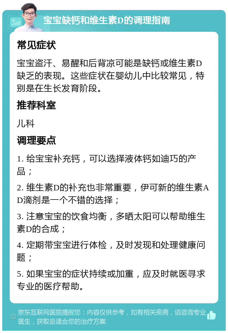 宝宝缺钙和维生素D的调理指南 常见症状 宝宝盗汗、易醒和后背凉可能是缺钙或维生素D缺乏的表现。这些症状在婴幼儿中比较常见，特别是在生长发育阶段。 推荐科室 儿科 调理要点 1. 给宝宝补充钙，可以选择液体钙如迪巧的产品； 2. 维生素D的补充也非常重要，伊可新的维生素AD滴剂是一个不错的选择； 3. 注意宝宝的饮食均衡，多晒太阳可以帮助维生素D的合成； 4. 定期带宝宝进行体检，及时发现和处理健康问题； 5. 如果宝宝的症状持续或加重，应及时就医寻求专业的医疗帮助。