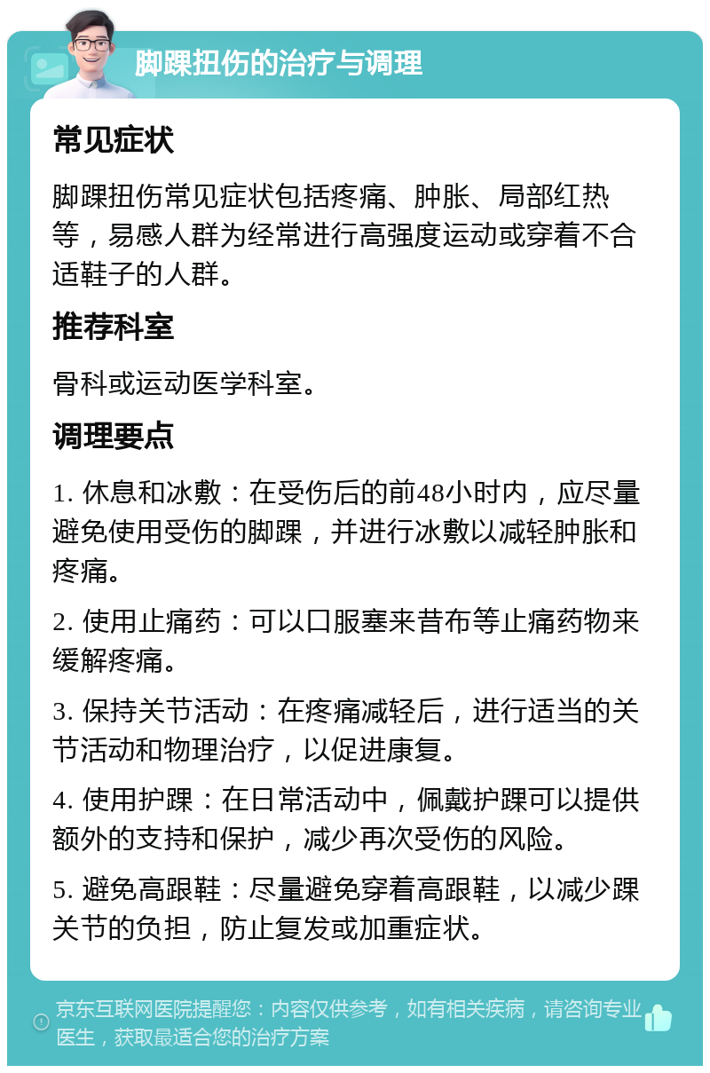 脚踝扭伤的治疗与调理 常见症状 脚踝扭伤常见症状包括疼痛、肿胀、局部红热等，易感人群为经常进行高强度运动或穿着不合适鞋子的人群。 推荐科室 骨科或运动医学科室。 调理要点 1. 休息和冰敷：在受伤后的前48小时内，应尽量避免使用受伤的脚踝，并进行冰敷以减轻肿胀和疼痛。 2. 使用止痛药：可以口服塞来昔布等止痛药物来缓解疼痛。 3. 保持关节活动：在疼痛减轻后，进行适当的关节活动和物理治疗，以促进康复。 4. 使用护踝：在日常活动中，佩戴护踝可以提供额外的支持和保护，减少再次受伤的风险。 5. 避免高跟鞋：尽量避免穿着高跟鞋，以减少踝关节的负担，防止复发或加重症状。