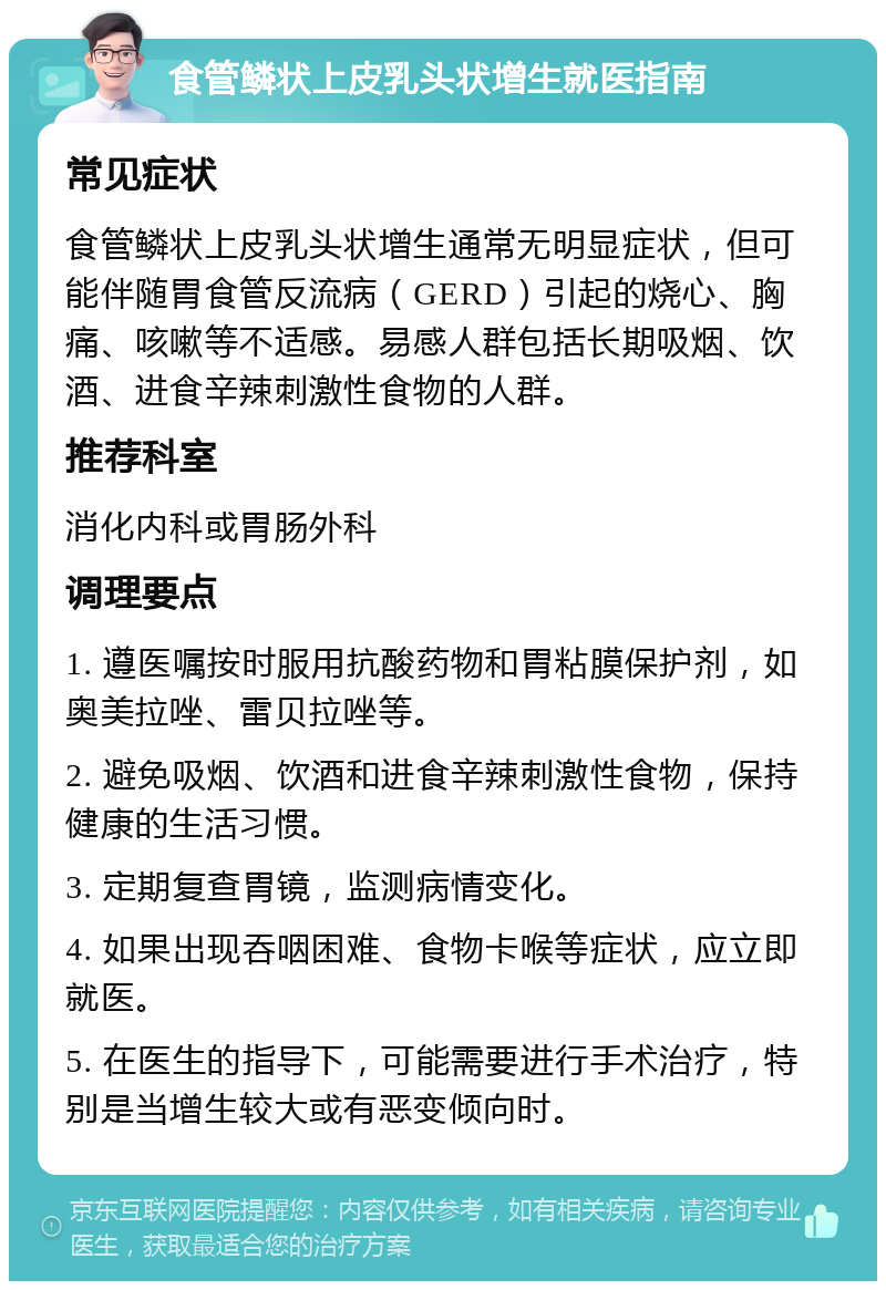 食管鳞状上皮乳头状增生就医指南 常见症状 食管鳞状上皮乳头状增生通常无明显症状，但可能伴随胃食管反流病（GERD）引起的烧心、胸痛、咳嗽等不适感。易感人群包括长期吸烟、饮酒、进食辛辣刺激性食物的人群。 推荐科室 消化内科或胃肠外科 调理要点 1. 遵医嘱按时服用抗酸药物和胃粘膜保护剂，如奥美拉唑、雷贝拉唑等。 2. 避免吸烟、饮酒和进食辛辣刺激性食物，保持健康的生活习惯。 3. 定期复查胃镜，监测病情变化。 4. 如果出现吞咽困难、食物卡喉等症状，应立即就医。 5. 在医生的指导下，可能需要进行手术治疗，特别是当增生较大或有恶变倾向时。