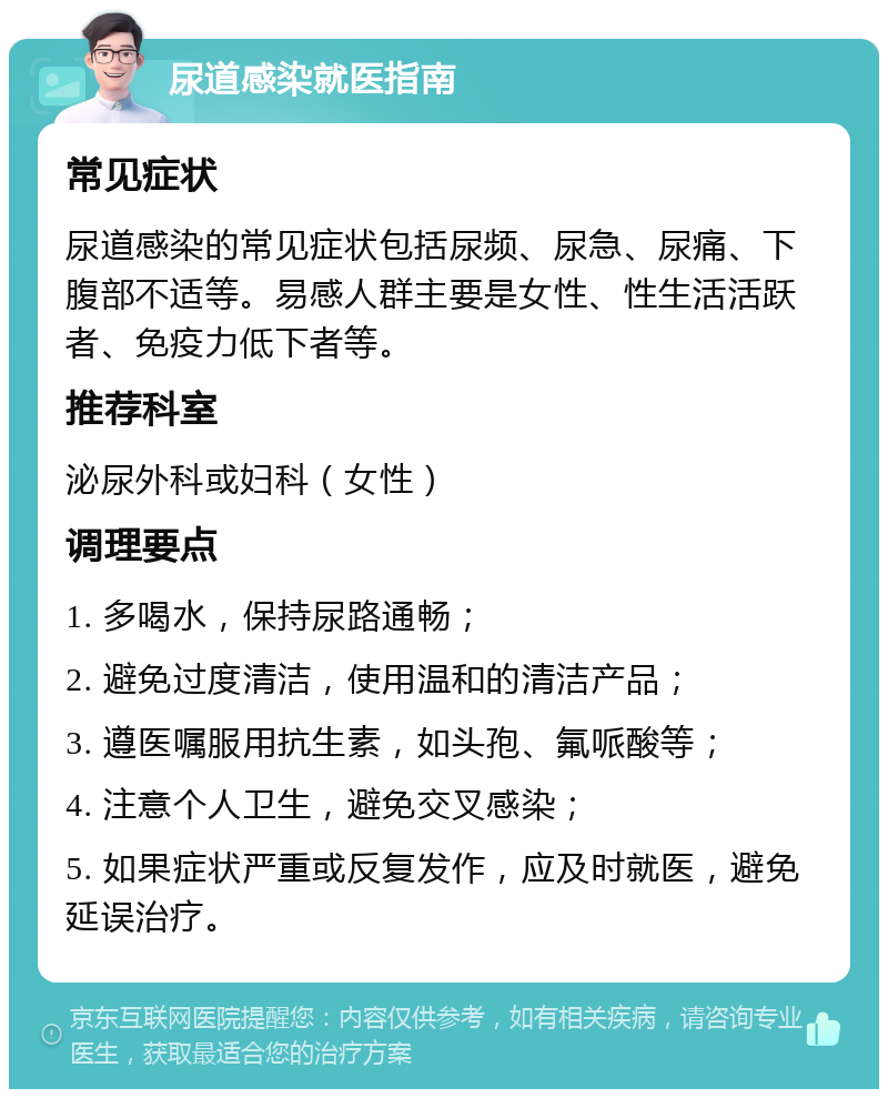 尿道感染就医指南 常见症状 尿道感染的常见症状包括尿频、尿急、尿痛、下腹部不适等。易感人群主要是女性、性生活活跃者、免疫力低下者等。 推荐科室 泌尿外科或妇科（女性） 调理要点 1. 多喝水，保持尿路通畅； 2. 避免过度清洁，使用温和的清洁产品； 3. 遵医嘱服用抗生素，如头孢、氟哌酸等； 4. 注意个人卫生，避免交叉感染； 5. 如果症状严重或反复发作，应及时就医，避免延误治疗。