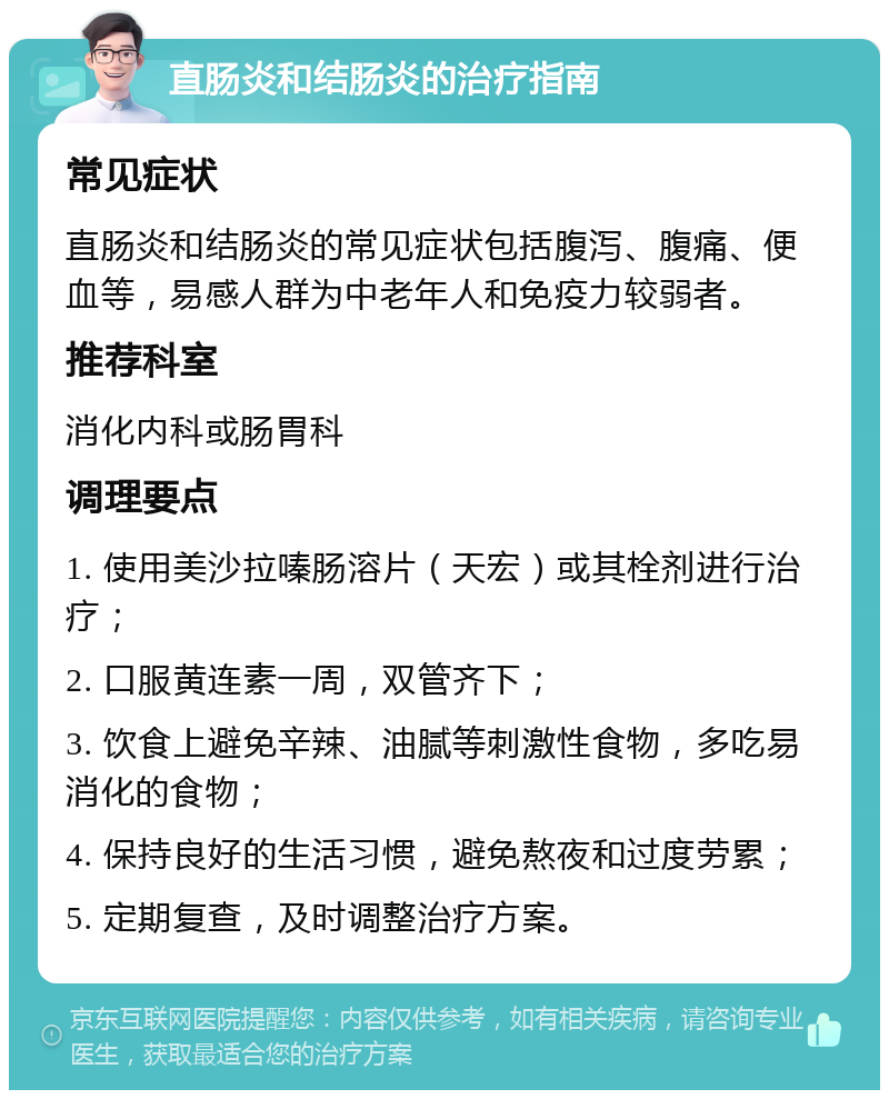 直肠炎和结肠炎的治疗指南 常见症状 直肠炎和结肠炎的常见症状包括腹泻、腹痛、便血等，易感人群为中老年人和免疫力较弱者。 推荐科室 消化内科或肠胃科 调理要点 1. 使用美沙拉嗪肠溶片（天宏）或其栓剂进行治疗； 2. 口服黄连素一周，双管齐下； 3. 饮食上避免辛辣、油腻等刺激性食物，多吃易消化的食物； 4. 保持良好的生活习惯，避免熬夜和过度劳累； 5. 定期复查，及时调整治疗方案。