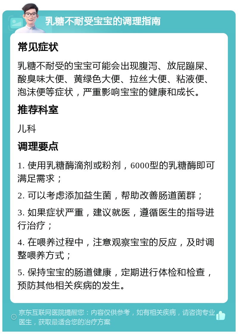 乳糖不耐受宝宝的调理指南 常见症状 乳糖不耐受的宝宝可能会出现腹泻、放屁蹦屎、酸臭味大便、黄绿色大便、拉丝大便、粘液便、泡沫便等症状，严重影响宝宝的健康和成长。 推荐科室 儿科 调理要点 1. 使用乳糖酶滴剂或粉剂，6000型的乳糖酶即可满足需求； 2. 可以考虑添加益生菌，帮助改善肠道菌群； 3. 如果症状严重，建议就医，遵循医生的指导进行治疗； 4. 在喂养过程中，注意观察宝宝的反应，及时调整喂养方式； 5. 保持宝宝的肠道健康，定期进行体检和检查，预防其他相关疾病的发生。